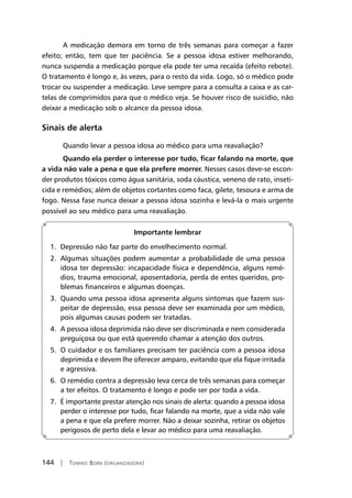 144 | Tomiko Born (organizadora)
A medicação demora em torno de três semanas para começar a fazer
efeito; então, tem que ter paciência. Se a pessoa idosa estiver melhorando,
nunca suspenda a medicação porque ela pode ter uma recaída (efeito rebote).
O tratamento é longo e, às vezes, para o resto da vida. Logo, só o médico pode
trocar ou suspender a medicação. Leve sempre para a consulta a caixa e as car-
telas de comprimidos para que o médico veja. Se houver risco de suicídio, não
deixar a medicação sob o alcance da pessoa idosa.
Sinais de alerta
Quando levar a pessoa idosa ao médico para uma reavaliação?
Quando ela perder o interesse por tudo, ficar falando na morte, que
a vida não vale a pena e que ela prefere morrer. Nesses casos deve-se escon-
der produtos tóxicos como água sanitária, soda cáustica, veneno de rato, inseti-
cida e remédios; além de objetos cortantes como faca, gilete, tesoura e arma de
fogo. Nessa fase nunca deixar a pessoa idosa sozinha e levá-la o mais urgente
possível ao seu médico para uma reavaliação.
Importante lembrar
1. Depressão não faz parte do envelhecimento normal.
2. Algumas situações podem aumentar a probabilidade de uma pessoa
idosa ter depressão: incapacidade física e dependência, alguns remé-
dios, trauma emocional, aposentadoria, perda de entes queridos, pro-
blemas financeiros e algumas doenças.
3. Quando uma pessoa idosa apresenta alguns sintomas que fazem sus-
peitar de depressão, essa pessoa deve ser examinada por um médico,
pois algumas causas podem ser tratadas.
4. A pessoa idosa deprimida não deve ser discriminada e nem considerada
preguiçosa ou que está querendo chamar a atenção dos outros.
5. O cuidador e os familiares precisam ter paciência com a pessoa idosa
deprimida e devem lhe oferecer amparo, evitando que ela fique irritada
e agressiva.
6. O remédio contra a depressão leva cerca de três semanas para começar
a ter efeitos. O tratamento é longo e pode ser por toda a vida.
7. É importante prestar atenção nos sinais de alerta: quando a pessoa idosa
perder o interesse por tudo, ficar falando na morte, que a vida não vale
a pena e que ela prefere morrer. Não a deixar sozinha, retirar os objetos
perigosos de perto dela e levar ao médico para uma reavaliação.
 