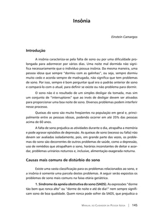 Manual do Cuidador da Pessoa Idosa | 145
Insônia
Einstein Camargos
Introdução
A insônia caracteriza-se pela falta de sono ou por uma dificuldade pro-
longada para adormecer por vários dias. Uma noite mal dormida não signi-
fica necessariamente que o indivíduo possua insônia. Da mesma maneira, uma
pessoa idosa que sempre “dormiu com as galinhas”, ou seja, sempre dormiu
muito cedo e acorda sempre de madrugada, não significa que tem problemas
de sono. Por isso, sempre é bom perguntar qual era o padrão anterior de sono
e compará-lo com o atual, para definir se existe ou não problema para dormir.
O sono não é o resultado de um simples desligar da tomada, mas sim
um conjunto de “interruptores” que ao invés de desligar devem ser ativados
para proporcionar uma boa noite de sono. Diversos problemas podem interferir
nesse processo.
Queixas do sono são muito freqüentes na população em geral e, princi-
palmente entre as pessoas idosas, podendo ocorrer em até 35% das pessoas
acima de 60 anos.
A falta de sono prejudica as atividades durante o dia, atrapalha a memória
e pode agravar episódios de depressão. As queixas de sono (excesso ou falta) não
devem ser avaliadas isoladamente, pois, em grande parte das vezes, os proble-
mas do sono são decorrentes de outros problemas de saúde, como a depressão,
uso de remédios que atrapalham o sono, horários inconstantes de deitar e acor-
dar, problemas urinários noturnos e, inclusive, alimentação exagerada noturna.
Causas mais comuns de distúrbio do sono
Existe uma vasta classificação para os problemas relacionados ao sono, e
a insônia é somente uma parcela destes problemas. A seguir serão expostos os
problemas de sono mais comuns na faixa etária geriátrica.
1. Síndrome da apnéia obstrutiva do sono (SAOS). As expressões “dorme
tão bem que ronca alto” ou “dorme de noite e até de dia!” nem sempre signifi-
cam sono de boa qualidade. Quem ronca pode sofrer da SAOS, que prejudica o
 