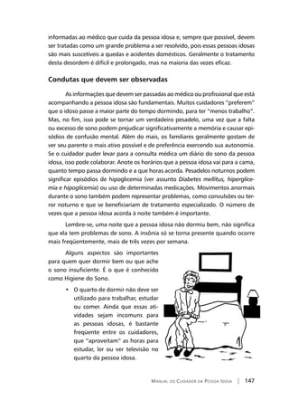 Manual do Cuidador da Pessoa Idosa | 147
informadas ao médico que cuida da pessoa idosa e, sempre que possível, devem
ser tratadas como um grande problema a ser resolvido, pois essas pessoas idosas
são mais suscetíveis a quedas e acidentes domésticos. Geralmente o tratamento
desta desordem é difícil e prolongado, mas na maioria das vezes eficaz.
Condutas que devem ser observadas
As informações que devem ser passadas ao médico ou profissional que está
acompanhando a pessoa idosa são fundamentais. Muitos cuidadores “preferem”
que o idoso passe a maior parte do tempo dormindo, para ter “menos trabalho”.
Mas, no fim, isso pode se tornar um verdadeiro pesadelo, uma vez que a falta
ou excesso de sono podem prejudicar significativamente a memória e causar epi-
sódios de confusão mental. Além do mais, os familiares geralmente gostam de
ver seu parente o mais ativo possível e de preferência exercendo sua autonomia.
Se o cuidador puder levar para a consulta médica um diário do sono da pessoa
idosa, isso pode colaborar. Anote os horários que a pessoa idosa vai para a cama,
quanto tempo passa dormindo e a que horas acorda. Pesadelos noturnos podem
significar episódios de hipoglicemia (ver assunto Diabetes mellitus, hiperglice-
mia e hipoglicemia) ou uso de determinadas medicações. Movimentos anormais
durante o sono também podem representar problemas, como convulsões ou ter-
ror noturno e que se beneficiariam de tratamento especializado. O número de
vezes que a pessoa idosa acorda à noite também é importante.
Lembre-se, uma noite que a pessoa idosa não dormiu bem, não significa
que ela tem problemas de sono. A insônia só se torna presente quando ocorre
mais freqüentemente, mais de três vezes por semana.
Alguns aspectos são importantes
para quem quer dormir bem ou que ache
o sono insuficiente. É o que é conhecido
como Higiene do Sono.
•   O quarto de dormir não deve ser
utilizado para trabalhar, estudar
ou comer. Ainda que essas ati-
vidades sejam incomuns para
as pessoas idosas, é bastante
freqüente entre os cuidadores,
que “aproveitam” as horas para
estudar, ler ou ver televisão no
quarto da pessoa idosa.
 