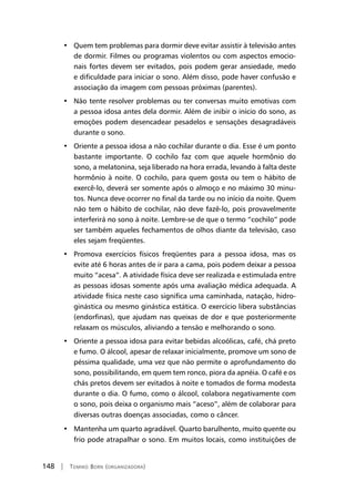 148 | Tomiko Born (organizadora)
•   Quem tem problemas para dormir deve evitar assistir à televisão antes
de dormir. Filmes ou programas violentos ou com aspectos emocio-
nais fortes devem ser evitados, pois podem gerar ansiedade, medo
e dificuldade para iniciar o sono. Além disso, pode haver confusão e
associação da imagem com pessoas próximas (parentes).
•   Não tente resolver problemas ou ter conversas muito emotivas com
a pessoa idosa antes dela dormir. Além de inibir o início do sono, as
emoções podem desencadear pesadelos e sensações desagradáveis
durante o sono.
•   Oriente a pessoa idosa a não cochilar durante o dia. Esse é um ponto
bastante importante. O cochilo faz com que aquele hormônio do
sono, a melatonina, seja liberado na hora errada, levando à falta deste
hormônio à noite. O cochilo, para quem gosta ou tem o hábito de
exercê-lo, deverá ser somente após o almoço e no máximo 30 minu-
tos. Nunca deve ocorrer no final da tarde ou no início da noite. Quem
não tem o hábito de cochilar, não deve fazê-lo, pois provavelmente
interferirá no sono à noite. Lembre-se de que o termo “cochilo” pode
ser também aqueles fechamentos de olhos diante da televisão, caso
eles sejam freqüentes.
•   Promova exercícios físicos freqüentes para a pessoa idosa, mas os
evite até 6 horas antes de ir para a cama, pois podem deixar a pessoa
muito “acesa”. A atividade física deve ser realizada e estimulada entre
as pessoas idosas somente após uma avaliação médica adequada. A
atividade física neste caso significa uma caminhada, natação, hidro-
ginástica ou mesmo ginástica estática. O exercício libera substâncias
(endorfinas), que ajudam nas queixas de dor e que posteriormente
relaxam os músculos, aliviando a tensão e melhorando o sono.
•   Oriente a pessoa idosa para evitar bebidas alcoólicas, café, chá preto
e fumo. O álcool, apesar de relaxar inicialmente, promove um sono de
péssima qualidade, uma vez que não permite o aprofundamento do
sono, possibilitando, em quem tem ronco, piora da apnéia. O café e os
chás pretos devem ser evitados à noite e tomados de forma modesta
durante o dia. O fumo, como o álcool, colabora negativamente com
o sono, pois deixa o organismo mais “aceso”, além de colaborar para
diversas outras doenças associadas, como o câncer.
•   Mantenha um quarto agradável. Quarto barulhento, muito quente ou
frio pode atrapalhar o sono. Em muitos locais, como instituições de
 