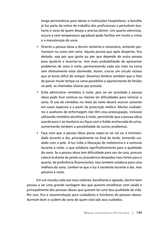 Manual do Cuidador da Pessoa Idosa | 149
longa permanência para idosos e instituições hospitalares, o barulho
já faz parte da rotina de trabalho dos profissionais e perturbam bas-
tante o sono de quem deseja e precisa dormir. Um quarto silencioso,
escuro e com temperatura agradável pode facilitar em muito o início
e a manutenção do sono.
•   Oriente a pessoa idosa a dormir somente o necessário, evitando per-
manecer na cama sem sono. Aquela pessoa que após despertar, fica
deitada, seja por que gosta ou por que depende de outra pessoa
para ajudá-lo a levantar-se, tem mais probabilidade de apresentar
problemas de sono à noite, permanecendo cada vez mais na cama
sem efetivamente estar dormindo. Assim, cria-se um círculo vicioso
que se torna difícil de romper. Devemos lembrar também que o fato
de passar muito tempo na cama possibilita o aparecimento de feridas
na pele, as chamadas úlceras por pressão.
•   Evite administrar remédios à noite, pois ao ser acordada a pessoa
idosa pode ficar confusa ou mesmo ter dificuldades para reiniciar o
sono. O uso de remédios no meio da noite deverá ocorrer somente
em casos especiais e a partir da prescrição médica. Muitos cuidado-
res e auxiliares de enfermagem não têm essa preocupação, inclusive
utilizando remédios diuréticos à noite, permitindo que a pessoa idosa
acorde para ir ao banheiro ou fique com a fralda encharcada de urina,
aumentando também a possibilidade de outros problemas.
•   Faça com que a pessoa idosa possa expor-se ao sol ou à luminosi-
dade durante o dia, principalmente no final da tarde, tomando cui-
dado com a pele. A luz inibe a liberação de melatonina e a estimula
durante a noite, o que colabora significativamente para a qualidade
do sono. Se a pessoa idosa tem dificuldade para sair de casa, procure
colocá-la diante da janela ou providencie lâmpadas mais fortes para o
quarto, de preferência fluorescentes. Isso também colabora para uma
melhora do sono. Lembre-se que a luz é excelente durante o dia, mas
péssima à noite.
Em um mundo cada vez mais violento, barulhento e agitado, dormir bem
passou a ser uma grande vantagem dos que querem envelhecer com saúde e
principalmente das pessoas idosas que querem ter uma boa qualidade de vida.
Por isso, fica a recomendação para cuidadores e familiares de pessoas idosas:
durmam bem e cuidem do sono de quem está sob seus cuidados.
 