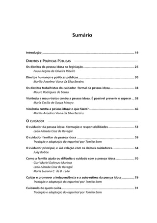 Sumário
Introdução............................................................................................................. 19
Direitos e Políticas Públicas
Os direitos da pessoa idosa na legislação............................................................. 25
	 Paula Regina de Oliveira Ribeiro
Direitos humanos e políticas públicas.................................................................. 30
	 Marília Anselmo Viana da Silva Berzins
Os direitos trabalhistas do cuidador formal da pessoa idosa............................. 34
	 Mauro Rodrigues de Souza
Violência e maus-tratos contra a pessoa idosa. É possível prevenir e superar.... 38
	 Maria Cecília de Souza Minayo
Violência contra a pessoa idosa: o que fazer?...................................................... 46
	 Marília Anselmo Viana da Silva Berzins
O cuidador
O cuidador da pessoa idosa: formação e responsabilidades............................... 53
	 Leda Almada Cruz de Ravagni
O cuidador familiar da pessoa idosa.................................................................... 59
	 Tradução e adaptação do espanhol por Tomiko Born
O cuidador principal, e sua relação com os demais cuidadores........................... 64
	 Judy Robbe
Como a família ajuda ou dificulta o cuidado com a pessoa idosa....................... 70
	 Clari Marlei Daltrozo Munhoz
	 Leda Almada Cruz de Ravagni
	 Maria Luciana C. de B. Leite
Cuidar e promover a independência e a auto-estima da pessoa idosa................ 79
	 Tradução e adaptação do espanhol por Tomiko Born
Cuidando de quem cuida...................................................................................... 91
	 Tradução e adaptação do espanhol por Tomiko Born
 