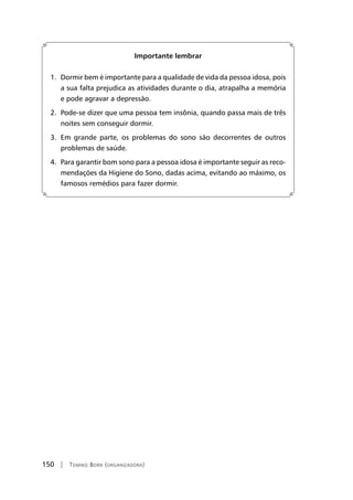 150 | Tomiko Born (organizadora)
Importante lembrar
1. Dormir bem é importante para a qualidade de vida da pessoa idosa, pois
a sua falta prejudica as atividades durante o dia, atrapalha a memória
e pode agravar a depressão.
2. Pode-se dizer que uma pessoa tem insônia, quando passa mais de três
noites sem conseguir dormir.
3. Em grande parte, os problemas do sono são decorrentes de outros
problemas de saúde.
4. Para garantir bom sono para a pessoa idosa é importante seguir as reco-
mendações da Higiene do Sono, dadas acima, evitando ao máximo, os
famosos remédios para fazer dormir.
 