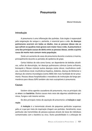 Manual do Cuidador da Pessoa Idosa | 151
Pneumonia
Marcel Hiratsuka
Introdução
A pneumonia é uma inflamação dos pulmões. Este órgão é responsável
pela oxigenação do sangue e, portanto, é essencial para a vida. As doenças
pulmonares ocorrem em todas as idades, mas as pessoas idosas são as
que sofrem os quadros mais graves com maior risco à vida. A pneumonia é
uma das principais causas de óbito entre as pessoas idosas, sendo a quinta
causa de morte mais comum nesta população.
	Existe um aumento de casos de pneumonia durante o outono e inverno,
principalmente durante os períodos de epidemia de gripe.
Certos hábitos de vida como fumar, ser dependente de bebidas alcoóli-
cas, sofrer de desnutrição, ter doenças pulmonares crônicas (como enfisema,
bronquite e fibrose cística)e outras doenças como câncer, insuficiência cardí-
aca, insuficiência renal, insuficiência hepática, diabetes, doença de Alzheimer e
doenças do sistema imunológico (como AIDS) têm mais facilidade de ter pneu-
monia. Pessoas idosas hospitalizadas e moradoras de instituições de longa per-
manência para idosos (ILPI) também são mais susceptíveis à pneumonia.
Causas
Existem vários agentes causadores de pneumonia, mas os principais são
os vírus e as bactérias. Outras causas mais raras são algumas substâncias quí-
micas, fungos e até mesmo vermes.
Os dois principais meios de aquisição de pneumonia: a inalação e aspi-
ração.
A inalação é a transmissão através de pequenas partículas suspensas
pelo ar e que por meio da respiração chegam aos pulmões. Geralmente, essas
partículas são transmitidas de pessoa-a-pessoa através da tosse de indivíduos
contaminados com a bactéria ou vírus. Outra possibilidade é a utilização de
 