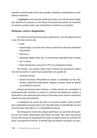 152 | Tomiko Born (organizadora)
aparelhos contaminados, como por exemplo, inaladores, nebulizadores e respi-
radores mecânicos.
A aspiração ocorre quando partículas da boca, ao invés de serem engoli-
das, desviam-se e vão para as vias aéreas. Essas partículas podem ser alimentos
ou mesmo a própria saliva, que transportam as bactérias aos pulmões.
Sintomas, sinais e diagnóstico
Os sintomas da pneumonia surgem agudamente, cerca de algumas horas
a dias. Os mais comuns são:
•  tosse;
•  expectoração, em geral com catarro espesso de coloração amarelada
/esverdeada;
•  falta de ar;
•  respiração rápida (maior que 16 movimentos respiratórios por minuto);
•  dor no peito;
•  febre (temperatura acima de 37,8º C) ou temperatura baixa.
No entanto, nas pessoas idosas esses sintomas de pneumonia podem
não estar presentes. É comum que apresentem um quadro de:
•  confusão mental;
•  declínio funcional: dificuldade de realizar as atividades do dia-a-dia,
devido à queda do estado geral, fraqueza, cansaço, perda de apetite
ou sonolência excessiva.
Sempre que houver esses sintomas, o médico deverá ser consultado. O
profissional pode encontrar ao exame, o aumento da freqüências cardíaca e
respiratória e sons típicos de pneumonia (conhecidos como roncos e estertores)
através da escuta dos pulmões.
A radiografia (ou raio-X) do tórax é um exame simples e deve ser feito
para o diagnóstico de pneumonia. Por meio dela pode ser identificado um foco
de pneumonia (vide figura 1), e a gravidade da doença.
No hemograma (exame de sangue) pode haver um aumento de leucóci-
tos que são células responsáveis pela defesa do corpo. Nos casos mais graves
há uma diminuição da oxigenação do sangue (medido através da oximetria de
pulso e da gasmetria arterial). A identificação da bactéria causadora da pneu-
 