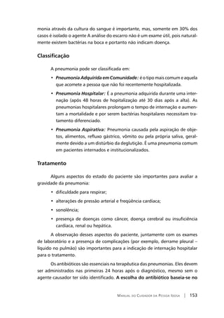 Manual do Cuidador da Pessoa Idosa | 153
monia através da cultura do sangue é importante, mas, somente em 30% dos
casos é isolado o agente A análise do escarro não é um exame útil, pois natural-
mente existem bactérias na boca e portanto não indicam doença.
Classificação
A pneumonia pode ser classificada em:
•  Pneumonia Adquirida em Comunidade: é o tipo mais comum e aquela
que acomete a pessoa que não foi recentemente hospitalizada.
•  Pneumonia Hospitalar: É a pneumonia adquirida durante uma inter-
nação (após 48 horas de hopitalização até 30 dias após a alta). As
pneumonias hospitalares prolongam o tempo de internação e aumen-
tam a mortalidade e por serem bactérias hospitalares necessitam tra-
tamento diferenciado.
•  Pneumonia Aspirativa: Pneumonia causada pela aspiração de obje-
tos, alimentos, refluxo gástrico, vômito ou pela própria saliva, geral-
mente devido a um distúrbio da deglutição. É uma pneumonia comum
em pacientes internados e institucionalizados.
Tratamento
Alguns aspectos do estado do paciente são importantes para avaliar a
gravidade da pneumonia:
•  dificuldade para respirar;
•  alterações de pressão arterial e freqüência cardíaca;
•  sonolência;
•  presença de doenças como câncer, doença cerebral ou insuficiência
cardíaca, renal ou hepática.
A observação desses aspectos do paciente, juntamente com os exames
de laboratório e a presença de complicações (por exemplo, derrame pleural –
líquido no pulmão) são importantes para a indicação de internação hospitalar
para o tratamento.
Os antibióticos são essenciais na terapêutica das pneumonias. Eles devem
ser administrados nas primeiras 24 horas após o diagnóstico, mesmo sem o
agente causador ter sido identificado. A escolha do antibiótico baseia-se no
 