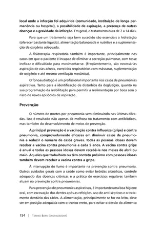 154 | Tomiko Born (organizadora)
local onde a infecção foi adquirida (comunidade, instituição de longa per-
manência ou hospital), a possibilidade de aspiração, a presença de outras
doenças e a gravidade da infecção. Em geral, o tratamento dura de 7 a 14 dias.
Para que um tratamento seja bem sucedido são essenciais a hidratação
(oferecer bastante líquido), alimentação balanceada e nutritiva e a suplementa-
ção de oxigênio adequada.
A fisioterapia respiratória também é importante, principalmente nos
casos em que o paciente é incapaz de eliminar a secreção pulmonar, com tosse
ineficaz e dificuldade para movimentar-se. (Freqüentemente, são necessárias
aspiração de vias aéreas, exercícios respiratórios com máscaras, suplementação
de oxigênio e até mesmo ventilação mecânica).
O fonoaudiólogo é um profissional importante nos casos de pneumonias
aspirativas. Tanto para a identificação de distúrbios da deglutição, quanto na
sua programação da reabilitação para permitir a realimentação por boca sem o
risco de novos episódios de aspiração.
Prevenção
O número de mortes por pneumonia vem diminuindo nas últimas déca-
das. Isso é resultado não apenas da melhora no tratamento com antibióticos,
mas também do desenvolvimento de meios de prevenção.
A principal prevenção é a vacinação contra influenza (gripe) e contra
pneumonia, comprovadamente eficazes em diminuir casos de pneumo-
nia e reduzir o número de casos graves. Todas as pessoas idosas devem
receber a vacina contra pneumonia a cada 5 anos. A vacina contra gripe
é anual e todas as pessoas idosas devem recebê-la nos meses de abril ou
maio. Aqueles que trabalham ou têm contato próximo com pessoas idosas
também devem receber a vacina contra a gripe.
A interrupção do fumo é importante na prevenção contra pneumonia.
Outros cuidados gerais com a saúde como evitar bebidas alcoólicas, controle
adequado das doenças crônicas e a prática de exercícios regulares também
atuam na prevenção contra pneumonias.
Para prevenção de pneumonias aspirativas, é importante uma boa higiene
oral, com escovação dos dentes após as refeições, uso de anti-sépticos e o trata-
mento dentário das cáries. A alimentação, principalmente se for no leito, deve
ser em posição adequada com o tronco ereto, para evitar o desvio do alimento
 
