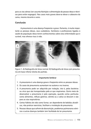 Manual do Cuidador da Pessoa Idosa | 155
para as vias aéreas (ver assunto Nutrição e alimentação da pessoa idosa e técni-
cas para evitar engasgos). Nos casos mais graves deve-se elevar a cabeceira da
cama, mesmo durante o sono.
Conclusão
A pneumonia é uma doença freqüente e grave. Portanto, é muito impor-
tante as pessoas idosas, seus cuidadores, familiares e profissionais ligados à
saúde da população idosa terem conhecimentos sobre esta enfermidade que é
curável, mas oferece risco à vida.
Figura 1. A) Radiografia de tórax normal. B) Radiografia de tórax com pneumo-
nia em base inferior direita do pulmão.
Importante lembrar
1. A pneumonia é uma doença grave e freqüente entre as pessoas idosas.
2. Os casos de pneumonia aumentam no outono e no inverno.
3. A pneumonia pode ser adquirida por inalação, isto é, pelas bactérias
ou vírus que são transportados pelo ar que respiramos. Outro meio de
desenvolver a pneumonia é pela aspiração, quando certas partículas
como alimentos, refluxo gástrico, vômito ou a saliva se desviam e vão
para as vias respiratórias.
4. Certos hábitos de vida como fumar, ser dependente de bebidas alcoóli-
cas, não praticar exercícios, facilitam a instalação de pneumonia.
5. Pessoas idosas que sofrem de desnutrição, problemas pulmonares crôni-
cos e outras doenças também tem facilidade de ter pneumonia.
 