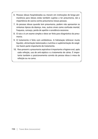 156 | Tomiko Born (organizadora)
6. Pessoas idosas hospitalizadas ou moram em instituições de longa per-
manência para idosos estão também sujeitas a ter pneumonia, daí a
importância de vacina contra pneumonia nessas pessoas.
7. As pessoas idosas quando tem pneumonia, podem não apresentar os
sintomas típicos da doença, mas, outros sinais como confusão mental,
fraqueza, cansaço, perda de apetite e sonolência excessiva.
8. O raio x é um exame simples e deve ser feito para diagnóstico da pneu-
monia.
9. O tratamento é feito com antibióticos. A hidratação (oferecer muito
líquido), alimentação balanceada e nutritiva e suplementação de oxigê-
nio fazem parte importante do tratamento.
10. Para prevenir a pneumonia aspirativa é importante a higiene oral, após
cada refeição, uso de anti-séptico e o tratamento de cáries. É impor-
tante também o posicionamento correto da pessoa idosa à mesa da
refeição ou na cama.
 