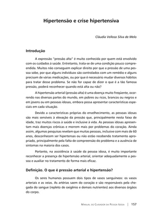 Manual do Cuidador da Pessoa Idosa | 157
Hipertensão e crise hipertensiva
Cláudia Velloso Silva de Melo
Introdução
A expressão “pressão alta” é muito conhecida por quem está envolvido
com os cuidados à saúde. Entretanto, trata-se de uma condição pouco compre-
endida. Muitos não conseguem explicar direito por que a pressão de uma pes-
soa sobe, por que alguns indivíduos são controlados com um remédio e alguns
precisam de várias medicações, ou por que é necessário mudar diversos hábitos
para tratar desse problema. Se não for capaz de dizer o que é a tão famosa
pressão, poderá reconhecer quando está alta ou não?
A hipertensão arterial (pressão alta) é uma doença muito freqüente, ocor-
rendo nas diversas partes do mundo, em pobres ou ricos, brancos ou negros e
em jovens ou em pessoas idosas, embora possa apresentar características espe-
ciais em cada situação.
Devido a características próprias do envelhecimento, as pessoas idosas
são mais sensíveis à elevação da pressão que, principalmente nesta faixa de
idade, traz muitos riscos à saúde e inclusive à vida. As pessoas idosas apresen-
tam mais doenças crônicas e morrem mais por problemas do coração. Ainda
assim, algumas pesquisas revelam que muitas pessoas, inclusive com mais de 60
anos, desconhecem ser hipertensas ou não estão recebendo tratamento apro-
priado, principalmente pela falta de compreensão do problema e a ausência de
sintomas na maioria dos casos.
Portanto, na assistência à saúde da pessoa idosa, é muito importante
reconhecer a presença de hipertensão arterial, orientar adequadamente a pes-
soa e auxiliar no tratamento de forma mais eficaz.
Definição. O que é pressão arterial e hipertensão?
Os seres humanos possuem dois tipos de vasos sanguíneos: os vasos
arteriais e as veias. As artérias saem do coração e são responsáveis pela che-
gada do sangue (repleto de oxigênio e demais nutrientes) aos diversos órgãos
do corpo.
 
