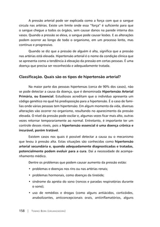 158 | Tomiko Born (organizadora)
A pressão arterial pode ser explicada como a força com que o sangue
circula nas artérias. Existe um limite onde essa “força” é suficiente para que
o sangue chegue a todos os órgãos, sem causar danos na parede interna dos
vasos. Quando a pressão se eleva, o sangue pode causar lesões. E as alterações
podem ocorrer ao longo de todo o organismo, em um processo lento, mas
contínuo e progressivo.
Quando se diz que a pressão de alguém é alta, significa que a pressão
nas artérias está elevada. Hipertensão arterial é o nome da condição clínica que
se apresenta como a tendência à elevação da pressão em certas pessoas. É uma
doença que precisa ser reconhecida e adequadamente tratada.
Classificação. Quais são os tipos de hipertensão arterial?
Na maior parte das pessoas hipertensas (cerca de 90% dos casos), não
se pode detectar a causa da doença, que é denominada Hipertensão Arterial
Primária, ou Essencial. Estudiosos acreditam que o indivíduo apresenta um
código genético no qual há predisposição para a hipertensão. É o caso de famí-
lias onde várias pessoas tem hipertensão. Em algum momento da vida, diversas
alterações vão ocorrer no organismo, resultando no aparecimento da pressão
elevada. O nível da pressão pode oscilar e, algumas vezes ficar mais alto, outras
vezes retornar temporariamente ao normal. Entretanto, é importante ter um
controle desses níveis, pois a hipertensão essencial é uma doença crônica e
incurável, porém tratável.
Existem casos nos quais é possível detectar a causa ou o mecanismo
que levou à pressão alta. Estas situações são conhecidas como hipertensão
arterial secundária e, quando adequadamente diagnosticadas e tratadas,
potencialmente podem evoluir para a cura. Daí a necessidade de acompa-
nhamento médico.
Dentre os problemas que podem causar aumento da pressão estão:
•  problemas e doenças nos rins ou nas artérias renais;
•  problemas hormonais, como doenças da tireóide;
•  síndrome da apnéia do sono (roncos e paradas respiratórias durante
o sono);
•  uso de remédios e drogas (como alguns antiácidos, corticóides,
anabolizantes, anticoncepcionais orais, antiinflamatórios, alguns
 