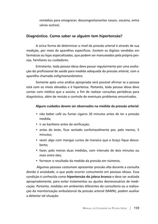 Manual do Cuidador da Pessoa Idosa | 159
remédios para emagrecer, descongestionantes nasais, cocaína, entre
várias outras).
Diagnóstico. Como saber se alguém tem hipertensão?
A única forma de determinar o nível da pressão arterial é através de sua
medição, por meio de aparelhos específicos. Existem os digitais vendidos em
farmácias ou lojas especializadas, que podem ser manuseados pela própria pes-
soa, familiares ou cuidadores.
Entretanto, toda pessoa idosa deve passar regularmente por uma avalia-
ção do profissional de saúde para medida adequada da pressão arterial, com o
aparelho chamado esfigmomanômetro.
Somente após uma análise apropriada será possível afirmar se a pessoa
está com os níveis elevados e é hipertensa. Portanto, toda pessoa idosa deve
contar com médico que a assista, a fim de realizar consultas periódicas para
diagnóstico, além de revisão e controle de eventuais problemas encontrados.
Alguns cuidados devem ser observados na medida da pressão arterial:
•  não beber café ou fumar cigarro 30 minutos antes de ter a pressão
medida;
•  ir ao banheiro antes da verificação;
•  antes do teste, ficar sentado confortavelmente por, pelo menos, 5
minutos;
•  vestir algo com mangas curtas de maneira que o braço fique desco-
berto;
•  fazer, pelo menos duas medidas, com intervalo de dois minutos ou
mais entre elas;
•  fornecer o resultado da medida da pressão em números.
Algumas pessoas costumam apresentar pressão alta durante a consulta
devido à ansiedade, o que pode ocorrer comumente em pessoas idosas. Essa
condição é conhecida como hipertensão do jaleco branco e deve ser avaliada
apropriadamente, para evitar tratamentos ou ajustes desnecessários de medi-
cação. Portanto, medidas em ambientes diferentes do consultório ou a realiza-
ção da monitorização ambulatorial da pressão arterial (MAPA), podem auxiliar
a detectar tal situação.
 