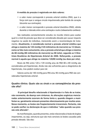 160 | Tomiko Born (organizadora)
A medida da pressão é registrada em dois valores:
•  o valor maior corresponde à pressão arterial sistólica (PAS), que é a
força com que o sangue circula impulsionado pela batida do coração
(durante sua contração);
•  o valor menor corresponde à pressão arterial diastólica (PAD), obtida
durante o intervalo entre uma contração e outra (relaxamento cardíaco).
São realizados constantemente estudos no mundo inteiro para avaliar
qual é o nível de pressão que deve ser considerado elevado por causar impacto
negativo na saúde do indivíduo, merecendo assim a recomendação de trata-
mento. Atualmente, é considerada normal a pressão arterial sistólica que
atinge o máximo de 120 mmHg (120 milímetros de mercúrio) ou 12 (doze),
como se fala mais comumente, e/ou a pressão arterial que atinge o máximo
de 80 mmHg (80 milímetros de mercúrio) ou 08 (oito), segundo as V Dire-
trizes Brasileiras de Hipertensão Arterial de 2006. Reforçando, a pressão
normal é aquela que atinge no máximo 120/80 mmHg (ou doze por oito).
Níveis de PAS entre 120 e 139 mmHg e/ou de PAD 80 e 89 mmHg são
considerados pré-hipertensão. Ainda não são suficientes para o diagnóstico de
hipertensão, mas podem evoluir para tal.
Valores acima de 140 mmHg para PAS e/ou 90 mmHg para PAD são con-
siderados hipertensão arterial.
Quadro clínico. Quais são os sinais e as conseqüências da pres-
são alta?
O principal desafio relacionado à hipertensão é o fato de se tratar,
não raramente, de doença sem sintomas. As alterações orgânicas mencio-
nadas anteriormente ocorrem de forma lenta e, quando chegam a mani-
festar-se, geralmente estavam presentes silenciosamente por muitos anos.
Nesse momento, as lesões são freqüentemente irreversíveis. Portanto, não
se pode confiar na declaração de que o indivíduo “sabe quando sua pres-
são está alterada”.
As manifestações, quando presentes, estão relacionadas à lesão de órgãos
importantes, ou seja, estruturas que são mais sensíveis às lesões causadas pela
pressão elevada. São elas:
 