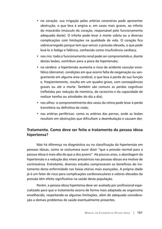 Manual do Cuidador da Pessoa Idosa | 161
•  no coração: sua irrigação pelas artérias coronárias pode apresentar
obstrução, o que leva à angina e, em casos mais graves, ao infarto
do miocárdio (músculo do coração, responsável pelo funcionamento
adequado deste). O infarto pode levar à morte súbita ou a diversas
complicações com limitações na qualidade de vida. O coração fica
sobrecarregado porque tem que vencer a pressão elevada, o que pode
levá-lo à fadiga e falência, conhecida como insuficiência cardíaca;
•  nos rins: todo o funcionamento renal pode ser comprometido e, diante
destas lesões, contribuir para a piora da hipertensão;
•  no cérebro: a hipertensão aumenta o risco de acidente vascular ence-
fálico (derrame), condições em que ocorre falta de oxigenação ou san-
gramento em alguma área cerebral, o que leva à perda de sua função
e, freqüentemente, resulta em um quadro grave, com conseqüências
graves ou até a morte. Também são comuns as perdas cognitivas
(refletidas por redução de memória, de raciocínio e da capacidade de
realizar tarefas ou atividades do dia a dia);
•  nos olhos: o comprometimento dos vasos da retina pode levar à perda
transitória ou definitiva da visão;
•  nas artérias periféricas: como as artérias das pernas, onde as lesões
resultam em obstruções que dificultam a deambulação e causam dor.
Tratamento. Como deve ser feito o tratamento da pessoa idosa
hipertensa?
Não há diferença no diagnóstico ou na classificação da hipertensão em
pessoas idosas, como se costumava ouvir dizer “que a pressão normal para a
pessoa idosa é mais alta do que a dos jovens”. Há poucos anos, a abordagem da
hipertensão e a redução dos níveis pressóricos nas pessoas idosas era motivo de
controvérsia. Entretanto, diversos estudos comprovaram os benefícios do tra-
tamento desta enfermidade nas faixas etárias mais avançadas. A própria idade
já é um fator de risco para complicações cardiovasculares e valores elevados da
pressão têm efeito significativo na saúde desta população.
Porém, a pessoa idosa hipertensa deve ser avaliada por profissional espe-
cializado para que o tratamento ocorra de forma mais adaptada ao organismo
envelhecido, respeitando-se algumas limitações, além de adequada considera-
ção a demais problemas de saúde eventualmente presentes.
 
