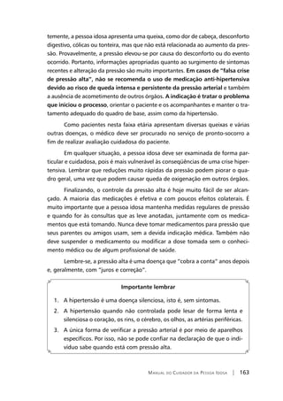 Manual do Cuidador da Pessoa Idosa | 163
temente, a pessoa idosa apresenta uma queixa, como dor de cabeça, desconforto
digestivo, cólicas ou tonteira, mas que não está relacionada ao aumento da pres-
são. Provavelmente, a pressão elevou-se por causa do desconforto ou do evento
ocorrido. Portanto, informações apropriadas quanto ao surgimento de sintomas
recentes e alteração da pressão são muito importantes. Em casos de ”falsa crise
de pressão alta”, não se recomenda o uso de medicação anti-hipertensiva
devido ao risco de queda intensa e persistente da pressão arterial e também
a ausência de acometimento de outros órgãos. A indicação é tratar o problema
que iniciou o processo, orientar o paciente e os acompanhantes e manter o tra-
tamento adequado do quadro de base, assim como da hipertensão.
Como pacientes nesta faixa etária apresentam diversas queixas e várias
outras doenças, o médico deve ser procurado no serviço de pronto-socorro a
fim de realizar avaliação cuidadosa do paciente.
Em qualquer situação, a pessoa idosa deve ser examinada de forma par-
ticular e cuidadosa, pois é mais vulnerável às conseqüências de uma crise hiper-
tensiva. Lembrar que reduções muito rápidas da pressão podem piorar o qua-
dro geral, uma vez que podem causar queda de oxigenação em outros órgãos.
Finalizando, o controle da pressão alta é hoje muito fácil de ser alcan-
çado. A maioria das medicações é efetiva e com poucos efeitos colaterais. É
muito importante que a pessoa idosa mantenha medidas regulares de pressão
e quando for às consultas que as leve anotadas, juntamente com os medica-
mentos que está tomando. Nunca deve tomar medicamentos para pressão que
seus parentes ou amigos usam, sem a devida indicação médica. Também não
deve suspender o medicamento ou modificar a dose tomada sem o conheci-
mento médico ou de algum profissional de saúde.
Lembre-se, a pressão alta é uma doença que “cobra a conta” anos depois
e, geralmente, com “juros e correção”.
Importante lembrar
1. A hipertensão é uma doença silenciosa, isto é, sem sintomas.
2. A hipertensão quando não controlada pode lesar de forma lenta e
silenciosa o coração, os rins, o cérebro, os olhos, as artérias periféricas.
3. A única forma de verificar a pressão arterial é por meio de aparelhos
específicos. Por isso, não se pode confiar na declaração de que o indi-
víduo sabe quando está com pressão alta.
 