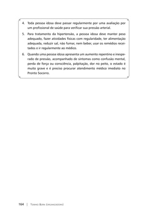 164 | Tomiko Born (organizadora)
4. Toda pessoa idosa deve passar regularmente por uma avaliação por
um profissional de saúde para verificar sua pressão arterial.
5. Para tratamento da hipertensão, a pessoa idosa deve manter peso
adequado, fazer atividades físicas com regularidade, ter alimentação
adequada, reduzir sal, não fumar, nem beber, usar os remédios recei-
tados e ir regularmente ao médico.
6. Quando uma pessoa idosa apresenta um aumento repentino e inespe-
rado de pressão, acompanhado de sintomas como confusão mental,
perda de força ou consciência, palpitação, dor no peito, o estado é
muito grave e é preciso procurar atendimento médico imediato no
Pronto Socorro.
 