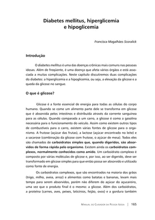 Manual do Cuidador da Pessoa Idosa | 165
Diabetes mellitus, hiperglicemia
e hipoglicemia
Francisca Magalhães Scoralick
Introdução
O diabetes mellitus é uma das doenças crônicas mais comuns nas pessoas
idosas. Além de freqüente, é uma doença que afeta vários órgãos e está asso-
ciada a muitas complicações. Neste capítulo discutiremos duas complicações
do diabetes: a hiperglicemia e a hipoglicemia, ou seja, a elevação da glicose e a
queda da glicose no sangue.
O que é glicose?
Glicose é a fonte essencial de energia para todas as células do corpo
humano. Quando se come um alimento parte dele se transforma em glicose
que é absorvida pelos intestinos e distribuída através da corrente sanguínea
para as células. Quando comparada a um carro, a glicose é como a gasolina
necessária para o funcionamento do veículo. Assim como existem outros tipos
de combustíveis para o carro, existem várias fontes de glicose para o orga-
nismo. A frutose (açúcar das frutas), a lactose (açúcar encontrado no leite) e
a sacarose (combinação da glicose com frutose, o açúcar de mesa). Todos eles
são chamados de carboidratos simples que, quando digeridos, são absor-
vidos de forma rápida pelo organismo. Existem ainda os carboidratos com-
plexos, normalmente conhecidos como amido. Um carboidrato complexo é
composto por várias moléculas de glicose e, por isso, ao ser digerido, deve ser
transformado em glicose simples para que então possa ser absorvido e utilizado
como fonte de energia.
Os carboidratos complexos, que são encontrados na maioria dos grãos
(trigo, milho, aveia, arroz) e alimentos como batatas e bananas, levam mais
tempo para serem absorvidos, porém não diferem do açúcar do açucareiro,
uma vez que o produto final é o mesmo: a glicose. Além dos carboidratos,
a proteína (carnes, aves, peixes, laticínios, feijão, ovos) e a gordura também
 