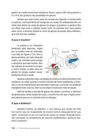 166 | Tomiko Born (organizadora)
podem ser usados como fonte de glicose. Porém, apenas 50% das proteínas e
5 a 10 % das gorduras são convertidos em glicose.
Sempre que você comer, parte da comida será digerida e transformada
em glicose, a principal fonte de energia do seu corpo. Os carboidratos têm um
efeito mais direto nos níveis de glicose no sangue. A proteína e a gordura têm
um efeito mais lento e indireto nesses níveis. Se entender isso, você poderá
saber como o alimento afetará os níveis de glicose da pessoa idosa diabética,
que está sob seus cuidados.
O que é insulina?
A insulina é um hormônio
produzido pelo pâncreas, órgão
que se localiza atrás do estômago
e ao lado do fígado e rins. Para a
glicose penetrar em cada célula do
corpo e ser utilizada como energia
é necessário que haja insulina. Sem
ela a glicose se acumula no sangue
e, com o tempo, os altos níveis de
glicose no sangue podem causar
problemas sérios à saúde.
Quando o pâncreas reduz a produção de insulina, ou deixa de produzir esta
substância, ou ainda, quando a insulina funciona de forma inadequada, é neces-
sário o uso de medicamentos que estimulam o pâncreas a aumentar sua produção
(hipoglicemiantes orais) ou fazer uso da própria insulina por meio de injeção.
Além de facilitar a entrada de glicose nas células e aumentar a utilização
de glicose pelos vários tecidos do corpo, a insulina faz com que o fígado arma-
zene glicose que vai ser utilizada entre as refeições.
O que é diabetes?
Diabetes mellitus ou diabetes, é uma doença que resulta da falta
de insulina e/ou da incapacidade da insulina exercer adequadamente suas
ações. Caracteriza-se por um excesso de açúcar no sangue (hiperglicemia),
com alterações no metabolismo de açúcares (carboidratos), gorduras (lipí-
dios) e proteínas.
 