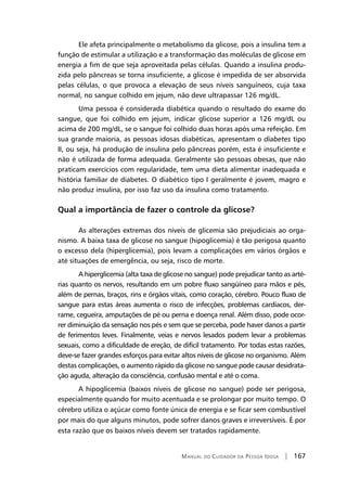 Manual do Cuidador da Pessoa Idosa | 167
Ele afeta principalmente o metabolismo da glicose, pois a insulina tem a
função de estimular a utilização e a transformação das moléculas de glicose em
energia a fim de que seja aproveitada pelas células. Quando a insulina produ-
zida pelo pâncreas se torna insuficiente, a glicose é impedida de ser absorvida
pelas células, o que provoca a elevação de seus níveis sanguíneos, cuja taxa
normal, no sangue colhido em jejum, não deve ultrapassar 126 mg/dL.
Uma pessoa é considerada diabética quando o resultado do exame do
sangue, que foi colhido em jejum, indicar glicose superior a 126 mg/dL ou
acima de 200 mg/dL, se o sangue foi colhido duas horas após uma refeição. Em
sua grande maioria, as pessoas idosas diabéticas, apresentam o diabetes tipo
II, ou seja, há produção de insulina pelo pâncreas porém, esta é insuficiente e
não é utilizada de forma adequada. Geralmente são pessoas obesas, que não
praticam exercícios com regularidade, tem uma dieta alimentar inadequada e
história familiar de diabetes. O diabético tipo I geralmente é jovem, magro e
não produz insulina, por isso faz uso da insulina como tratamento.
Qual a importância de fazer o controle da glicose?
As alterações extremas dos níveis de glicemia são prejudiciais ao orga-
nismo. A baixa taxa de glicose no sangue (hipoglicemia) é tão perigosa quanto
o excesso dela (hiperglicemia), pois levam a complicações em vários órgãos e
até situações de emergência, ou seja, risco de morte.
A hiperglicemia (alta taxa de glicose no sangue) pode prejudicar tanto as arté-
rias quanto os nervos, resultando em um pobre fluxo sangüíneo para mãos e pés,
além de pernas, braços, rins e órgãos vitais, como coração, cérebro. Pouco fluxo de
sangue para estas áreas aumenta o risco de infecções, problemas cardíacos, der-
rame, cegueira, amputações de pé ou perna e doença renal. Além disso, pode ocor-
rer diminuição da sensação nos pés e sem que se perceba, pode haver danos a partir
de ferimentos leves. Finalmente, veias e nervos lesados podem levar a problemas
sexuais, como a dificuldade de ereção, de difícil tratamento. Por todas estas razões,
deve-se fazer grandes esforços para evitar altos níveis de glicose no organismo. Além
destas complicações, o aumento rápido da glicose no sangue pode causar desidrata-
ção aguda, alteração da consciência, confusão mental e até o coma.
A hipoglicemia (baixos níveis de glicose no sangue) pode ser perigosa,
especialmente quando for muito acentuada e se prolongar por muito tempo. O
cérebro utiliza o açúcar como fonte única de energia e se ficar sem combustível
por mais do que alguns minutos, pode sofrer danos graves e irreversíveis. É por
esta razão que os baixos níveis devem ser tratados rapidamente.
 
