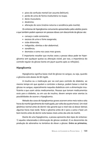 Manual do Cuidador da Pessoa Idosa | 169
• piora da confusão mental (ver assunto Delirium);
• perda de urina de forma involuntária na roupa;
• dores musculares;
• desânimo;
• alteração do sono (insônia noturna e sonolência pela manhã).
Os sintomas de hiperglicemia comumente apresentados pelos adultos jovens
e que também podem aparecer em pessoas idosas com descontrole da glicose são:
• cansaço e sede constantes;
• excesso de urina e fome exagerada;
• visão distorcida;
• indigestão, vômitos e dor abdominal;
• sonolência;
• desmaios e coma nos casos mais graves.
É importante ressaltar que muitas vezes a pessoa idosa pode ter hiper-
glicemia sem qualquer queixa ou alteração visível, por isso, a importância do
controle regular da glicose (tanto em jejum quanto após as refeições).
Hipoglicemia
Hipoglicemia significa baixo nível de glicose no sangue, ou seja, quando
a glicemia está abaixo de 60 mg/dL.
A insulina ou a medicação por via oral para controle do diabetes, ao
mesmo tempo em que ajudam a controlar a doença, podem baixar o nível de
glicose no sangue, especialmente naqueles diabéticos com a alimentação insu-
ficiente e que usam vários medicamentos. Pessoas que tomam medicamentos
orais para o diabetes, ou em uso de insulina, devem sempre estar atentas às
possibilidades de ocorrer a hipoglicemia.
Metade dos casos de hipoglicemias graves ocorrem entre meia noite e oito
horas da manhã (geralmente de madrugada, por volta das quatro horas). Um nível
glicêmico normal antes de dormir não garante que o nível não vá descer demais
algumas horas mais tarde. Testar a glicemia antes de ir para a cama e fazer um
bom lanche antes de dormir evita baixos níveis antes das oito da manhã.
Diante de uma hipoglicemia, a pessoa apresenta dois tipos de sintomas:
1) aqueles relacionados à diminuição de glicose cerebral; 2) os decorrentes da
produção de adrenalina na tentativa de elevar a glicose. Entre os primeiros,
 