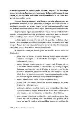 170 | Tomiko Born (organizadora)
os mais freqüentes são visão borrada, tonturas, fraqueza, dor de cabeça,
pensamento lento, formigamentos, sensação de fome, dificuldade de con-
centração, irritabilidade, alterações de comportamento e, em casos mais
graves, convulsão e coma. 	
Entre os sintomas causados pela liberação de adrenalina os mais fre-
qüentes são: o excesso de suor, tremores e palpitações. Os sintomas variam de
acordo com a pessoa e nas pessoas idosas é comum a queixa de pesadelos notur-
nos, distúrbio do sono e confusão mental aguda (delirium) (ver assunto Delirium).
Na presença de alguns desses sintomas deve-se oferecer imediatamente
à pessoa idosa algum alimento ou bebida doce. Importante procurar sempre a
melhor orientação com o médico, sobre como evitar a hipoglicemia.
A glicose pode ser mais difícil de controlar quando o diabético estiver
doente, como uma gripe ou resfriado, infecção urinária, com dor forte ou após
cirurgias. Nessas ocasiões o cuidador deve ter sempre à mão alimentos espe-
ciais para o caso da pessoa idosa ter uma hipoglicemia.
As seguintes orientações podem ajudar o cuidador a manter o controle
do diabetes:
• relatar qualquer doença ao médico. Procurar o médico logo, caso você
precise de orientações sobre como tratar a doença ou se não houver
melhora em 6-8 horas;
• testar a glicemia freqüentemente, ao menos a cada 4 horas, até que
os resultados estejam normais, se a pessoa idosa não conseguir ingerir
fluídos ou alimentos por mais de 4 horas, se tiver febre, se a doença
durar mais de 24 horas, se estiver desidratado (uma boa dica é a quan-
tidade de urina, quanto menos, maior o risco de desidratação), se tiver
dor abdominal grave ou se tiver outros sintomas inexplicáveis;
• medir a febre a cada 6 horas, se tiver suspeita de febre;
• quando falar com o médico tenha em mãos os resultados dos testes
de glicemia e a temperatura;
• continuar a aplicar a insulina, mesmo se a pessoa idosa não estiver
ingerindo alimentos sólidos. A necessidade de insulina pode permane-
cer a mesma ou até aumentar se a pessoa idosa estiver doente;
• caso a pessoa idosa tome antidiabéticos orais, continue com a dose
normal. No caso de vômitos, leve-a ao médico. Se a glicemia estiver
menor do que 70 mg/dL e a pessoa idosa ingerir um antidiabético
 