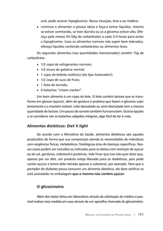 Manual do Cuidador da Pessoa Idosa | 171
oral, pode ocorrer hipoglicemia. Nessa situação, leve-a ao médico;
• continue a alimentar a pessoa idosa e faça-a tomar líquidos, mesmo
se estiver vomitando, se tiver diarréia ou se a glicemia estiver alta. Ofe-
reça pelo menos 45-50g de carboidratos a cada 3-4 horas para evitar
a hipoglicemia. Caso os alimentos normais não sejam bem tolerados,
ofereça líquidos contendo carboidratos ou alimentos leves.
Os seguintes alimentos (nas quantidades mencionadas) contêm 15g de
carboidrato:
• 1/2 copo de refrigerantes normais;
• 1/2 xícara de gelatina normal;
• 1 copo de bebida isotônica (do tipo Gatorade);
• 1/2 copo de suco de fruta;
• 1 fatia de torrada;
• 6 bolachas “cream cracker”.
Um bom alimento é um copo de leite. O leite contém lactose que se trans-
forma em glicose (açúcar), além de gordura e proteína que fazem a glicemia subir
lentamente e a mantém estável. Leite desnatado ou semi-desnatado tem a mesma
quantidade de lactose. Um pouco de sorvete também funciona bem. Outras opções
a se considerar são as bolachas salgadas integrais, algo fácil de ter à mão.
Alimentos dietéticos: Diet X light
De acordo com o Ministério da Saúde, alimentos dietéticos são aqueles
produzidos de forma que sua composição atenda às necessidades de indivíduos
com exigências físicas, metabólicas, fisiológicas e/ou de doenças específicas. Nes-
ses casos podem ser incluídos os indicados para as dietas com restrição de açúcar
ou de sal, gorduras, colesterol e proteínas. Vale frisar que isso não quer dizer que,
apenas por ser diet, um produto esteja liberado para os diabéticos, pois pode
conter açúcar e terem dele retirado apenas o colesterol, por exemplo. Para que o
portador do diabetes possa consumir um alimento dietético, ele deve verificar se
está assinalado na embalagem que o mesmo não contém açúcar.
O glicosímetro
Além dos testes feitos em laboratório através da solicitação do médico é pos-
sível realizar esta medida em casa através de um aparelho chamado de glicosímetro.
 