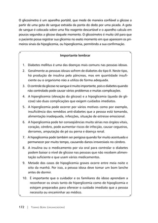 172 | Tomiko Born (organizadora)
O glicosímetro é um aparelho portátil, que mede de maneira confiável a glicose a
partir de uma gota de sangue extraída da ponta do dedo por uma picada. A gota
de sangue é colocada sobre uma fita reagente descartável e o aparelho calcula em
poucos segundos a glicose daquele momento. O glicosímetro é muito útil para que
o paciente possa registrar sua glicemia no exato momento em que aparecem os pri-
meiros sinais da hipoglicemia, ou hiperglicemia, permitindo a sua confirmação.
Importante lembrar
1. Diabetes mellitus é uma das doenças mais comuns nas pessoas idosas.
2. Geralmente as pessoas idosas sofrem de diabetes do tipo II. Neste tipo,
há produção de insulina pelo pâncreas, mas em quantidade insufi-
ciente ou o organismo não a utiliza de forma adequada.
3. Ocontroledaglicosenosangueémuitoimportante,poisodiabetesquando
não controlado pode causar vários problemas e muitas complicações.
4. A hiperglicemia (elevação da glicose) e a hipoglicemia (queda de gli-
cose) são duas complicações que exigem cuidados imediatos.
5. A hiperglicemia pode ocorrer por vários motivos como por exemplo,
insuficiência dos remédios anti-diabetes que a pessoa está tomando,
alimentação inadequada, infecções, situação de estresse emocional.
6. A hiperglicemia pode ter conseqüências muito sérias nos órgãos vitais,
coração, cérebro, pode aumentar riscos de infecção, causar cegueiras,
derrames, amputação de pé ou perna e doença renal.
7. A hipoglicemia pode também ser perigosa quando for muito acentuada e
permanecer por muito tempo, causando danos irreversíveis no cérebro.
8. A insulina ou o medicamento por via oral para controlar o diabetes
podem baixar o nível de glicose nas pessoas que não recebem alimen-
tação suficiente e que usam vários medicamentos.
9. Metade dos casos de hipoglicemia graves ocorre entre meia noite e
oito da manhã. Por isso, a pessoa idosa deve tomar um bom lanche
antes de dormir.
10. É importante que o cuidador e os familiares do idoso aprendam a
reconhecer os sinais tanto de hiperglicemia como de hipoglicemia e
estejam preparados para oferecer o cuidado imediato que a pessoa
necessita ou encaminhar ao médico.
 