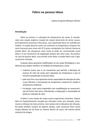 Manual do Cuidador da Pessoa Idosa | 173
Febre na pessoa idosa
Juliana Junqueira Marques Teixeira
Introdução
Febre ou pirexia é a elevação da temperatura do corpo. É conside-
rada uma reação orgânica (reação do corpo) decorrente de várias causas,
principalmente processos infecciosos, cujo significado deve ser avaliado por
médico. A reação descrita como um aumento na temperatura corporal nos
seres humanos para níveis até 37,5 graus centígrados (ou Celsius) chama-se
estado febril. Ao ultrapassar esses níveis já pode ser caracterizado como
febre e é um mecanismo de adaptação própria dos seres vivos. Na prática,
no caso da pessoa idosa, essa divisão entre febre e estado febril não é rigo-
rosamente utilizada.
A pessoa idosa apresenta modificações no seu corpo (fisiológicas e ana-
tômicas) que podem interferir na medição da temperatura, como:
•  sudorese (suor), que é um mecanismo que permite a liberação do
excesso de calor do corpo para regulação da temperatura e que se
encontra prejudicada na pessoa idosa;
•  pele mais fina e que apresenta menor capacidade de retenção de calor,
o que dificulta a manutenção da temperatura corporal em relação à
temperatura ambiente;
•  circulação, cujos vasos respondem com vasodilatação ou vasoconstri-
ção de forma mais lenta, dificultando a adequação à necessidade de
perda ou retenção de calor.
A febre é uma reação do corpo contra organismos estranhos. Apesar
dela ser freqüentemente causada por infecções como, por exemplo, pneu-
monia e infecção do trato urinário, nem sempre ela é indicadora de infecção.
Ela pode também resultar de alguma alergia, calor excessivo (ficar muito
tempo debaixo de sol forte ou mesmo dentro de casa), até mesmo efeito
colateral de drogas.
 