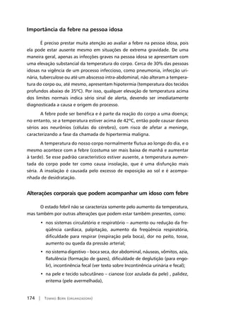 174 | Tomiko Born (organizadora)
Importância da febre na pessoa idosa
É preciso prestar muita atenção ao avaliar a febre na pessoa idosa, pois
ela pode estar ausente mesmo em situações de extrema gravidade. De uma
maneira geral, apenas as infecções graves na pessoa idosa se apresentam com
uma elevação substancial da temperatura do corpo. Cerca de 30% das pessoas
idosas na vigência de um processo infeccioso, como pneumonia, infecção uri-
nária, tuberculose ou até um abscesso intra-abdominal, não alteram a tempera-
tura do corpo ou, até mesmo, apresentam hipotermia (temperatura dos tecidos
profundos abaixo de 35ºC). Por isso, qualquer elevação de temperatura acima
dos limites normais indica sério sinal de alerta, devendo ser imediatamente
diagnosticada a causa e origem do processo.
A febre pode ser benéfica e é parte da reação do corpo a uma doença;
no entanto, se a temperatura estiver acima de 42ºC, então pode causar danos
sérios aos neurônios (células do cérebro), com risco de afetar a meninge,
caracterizando a fase da chamada de hipertermia maligna.
A temperatura do nosso corpo normalmente flutua ao longo do dia, e o
mesmo acontece com a febre (costuma ser mais baixa de manhã e aumentar
à tarde). Se esse padrão característico estiver ausente, a temperatura aumen-
tada do corpo pode ter como causa insolação, que é uma disfunção mais
séria. A insolação é causada pelo excesso de exposição ao sol e é acompa-
nhada de desidratação.
Alterações corporais que podem acompanhar um idoso com febre
O estado febril não se caracteriza somente pelo aumento da temperatura,
mas também por outras alterações que podem estar também presentes, como:
•  nos sistemas circulatório e respiratório – aumento ou redução da fre-
qüência cardíaca, palpitação, aumento da freqüência respiratória,
dificuldade para respirar (respiração pela boca), dor no peito, tosse,
aumento ou queda da pressão arterial;
•  no sistema digestivo – boca seca, dor abdominal, náuseas, vômitos, azia,
flatulência (formação de gazes), dificuldade de deglutição (para engo-
lir), incontinência fecal (ver texto sobre Incontinência urinária e fecal);
•  na pele e tecido subcutâneo – cianose (cor azulada da pele) , palidez,
eritema (pele avermelhada),
 