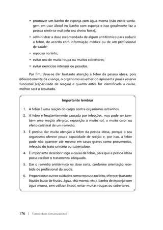 176 | Tomiko Born (organizadora)
•  promover um banho de esponja com água morna (não existe vanta-
gem em usar álcool no banho com esponja e isso geralmente faz a
pessoa sentir-se mal pelo seu cheiro forte);
•  administrar a dose recomendada de algum antitérmico para reduzir
a febre, de acordo com informação médica ou de um profissional
de saúde;
•  repouso no leito;
•  evitar uso de muita roupa ou muitos cobertores;
•  evitar exercícios intensos ou pesados.
Por fim, deve-se dar bastante atenção à febre da pessoa idosa, pois
diferentemente da criança, o organismo envelhecido apresenta pouca reserva
funcional (capacidade de reação) e quanto antes for identificada a causa,
melhor será o resultado.
Importante lembrar
1. A febre é uma reação do corpo contra organismos estranhos.
2. A febre é freqüentemente causada por infecções, mas pode ser tam-
bém uma reação alérgica, exposição a muito sol, a muito calor ou
efeito colateral de um remédio.
3. É preciso dar muita atenção à febre da pessoa idosa, porque o seu
organismo oferece pouca capacidade de reação e, por isso, a febre
pode não aparecer até mesmo em casos graves como pneumonias,
infecção do trato urinário ou tuberculose.
4. É importante descobrir logo a causa da febre, para que a pessoa idosa
possa receber o tratamento adequado.
5. Dar o remédio antitérmico na dose certa, conforme orientação rece-
bida de profissional da saúde.
6. Proporcionar outros cuidados como repouso no leito, oferecer bastante
líquido (suco de frutas, água, chá morno, etc.), banho de esponja com
água morna, sem utilizar álcool, evitar muitas roupas ou cobertores.
 