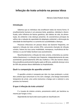 Manual do Cuidador da Pessoa Idosa | 177
Infecção do trato urinário na pessoa idosa
Mariana Cabral Ruback Accioly
Introdução
Sabemos que os indivíduos não envelhecem todos da mesma forma. O
envelhecimento humano é um processo lento, gradativo, individual e diversi-
ficado; sofre influência de fatores genéticos, dos hábitos de vida, da alimen-
tação, do ambiente e das doenças presentes. As características principais da
velhice são a redução da capacidade de adaptação ambiental, a diminuição da
velocidade de desempenho e o aumento da suscetibilidade a doenças.
Processos infecciosos em pessoas idosas são bastante freqüentes, em
especial a infecção do trato urinário (ITU), comumente chamada de infecção
urinária. Fatores de risco como imobilidade, menopausa, insuficiência de hor-
mônios e o uso de fraldas facilitam esse acometimento.
Reconhecidamente a infecção do trato urinário, sintomática ou assinto-
mática (bacteriana), é a infecção mais freqüente, independentemente do sexo,
acometendo aproximadamente 20% das mulheres e 10% dos homens idosos.
Esta prevalência praticamente duplica após os 80 anos, podendo alcançar cerca
de 50% das pessoas idosas debilitadas ou hospitalizadas.
Qual é a composição do aparelho urinário?
O aparelho urinário é composto por dois rins (que produzem a urina),
dois ureteres (que comunicam os rins com a bexiga), uma bexiga (reservatório
temporário da urina), uma uretra (comunica a bexiga com o exterior) e uma
próstata (no homem).
O que é infecção do trato urinário?
É a invasão do sistema urinário, previamente estéril, por bactérias ou
mesmo por fungos e vírus.
Dependendo do local onde ocorre pode ser classificada em:
 