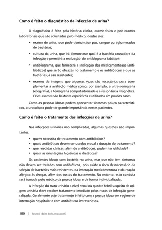 180 | Tomiko Born (organizadora)
Como é feito o diagnóstico da infecção de urina?
O diagnóstico é feito pela história clínica, exame físico e por exames
laboratoriais que são solicitados pelo médico, dentre eles:
• exame de urina, que pode demonstrar pus, sangue ou aglomerados
de bactérias;
• cultura da urina, que irá demonstrar qual é a bactéria causadora da
infecção e permitirá a realização do antibiograma (abaixo);
• antibiograma, que fornecerá a indicação dos medicamentosos (anti-
bióticos) que serão eficazes no tratamento e os antibióticos a que as
bactérias já são resistentes;
• exames de imagem, que algumas vezes são necessários para com-
plementar a avaliação médica como, por exemplo, a ultra-sonografia
(ecografia), a tomografia computadorizada e a ressonância magnética.
Esses exames são bastante específicos e utilizados em poucos casos.
Como as pessoas idosas podem apresentar sintomas pouco característi-
cos, a urocultura pode ter grande importância nestes pacientes.
Como é feito o tratamento das infecções de urina?
Nas infecções urinárias não complicadas, algumas questões são impor-
tantes:
• quem necessita de tratamento com antibióticos?
• quais antibióticos devem ser usados e qual a duração do tratamento?
• que medidas clínicas, além de antibióticos, podem ter utilidade?
• quais as orientações higiênicas e dietéticas?
Os pacientes idosos com bactéria na urina, mas que não tem sintomas
não devem ser tratados com antibióticos, pois existe o risco desnecessário de
seleção de bactérias mais resistentes, da interação medicamentosa e da reação
alérgica às drogas, além dos custos do tratamento. No entanto, esta conduta
será tomada pelo médico da pessoa idosa e de forma individualizada.
A infecção do trato urinário a nível renal ou quadro febril suspeito de ori-
gem urinária deve receber tratamento imediato pelos riscos de infecção gene-
ralizada. Geralmente este tratamento é feito com a pessoa idosa em regime de
internação hospitalar e com antibióticos intravenosos.
 