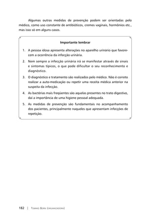 182 | Tomiko Born (organizadora)
Algumas outras medidas de prevenção podem ser orientadas pelo
médico, como uso constante de antibióticos, cremes vaginais, hormônios etc.,
mas isso só em alguns casos.
Importante lembrar
1. A pessoa idosa apresenta alterações no aparelho urinário que favore-
cem a ocorrência da infecção urinária.
2. Nem sempre a infecção urinária irá se manifestar através de sinais
e sintomas típicos, o que pode dificultar o seu reconhecimento e
diagnóstico.
3. O diagnóstico e tratamento são realizados pelo médico. Não é correto
realizar a auto-medicação ou repetir uma receita médica anterior na
suspeita da infecção.
4. As bactérias mais freqüentes são aquelas presentes no trato digestivo,
daí a importância de uma higiene pessoal adequada.
5. As medidas de prevenção são fundamentais no acompanhamento
dos pacientes, principalmente naqueles que apresentam infecções de
repetição.
 