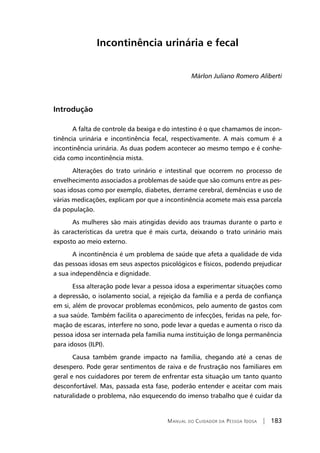 Manual do Cuidador da Pessoa Idosa | 183
Incontinência urinária e fecal
Márlon Juliano Romero Aliberti
Introdução
A falta de controle da bexiga e do intestino é o que chamamos de incon-
tinência urinária e incontinência fecal, respectivamente. A mais comum é a
incontinência urinária. As duas podem acontecer ao mesmo tempo e é conhe-
cida como incontinência mista.
Alterações do trato urinário e intestinal que ocorrem no processo de
envelhecimento associados a problemas de saúde que são comuns entre as pes-
soas idosas como por exemplo, diabetes, derrame cerebral, demências e uso de
várias medicações, explicam por que a incontinência acomete mais essa parcela
da população.
As mulheres são mais atingidas devido aos traumas durante o parto e
às características da uretra que é mais curta, deixando o trato urinário mais
exposto ao meio externo.
A incontinência é um problema de saúde que afeta a qualidade de vida
das pessoas idosas em seus aspectos psicológicos e físicos, podendo prejudicar
a sua independência e dignidade.
Essa alteração pode levar a pessoa idosa a experimentar situações como
a depressão, o isolamento social, a rejeição da família e a perda de confiança
em si, além de provocar problemas econômicos, pelo aumento de gastos com
a sua saúde. Também facilita o aparecimento de infecções, feridas na pele, for-
mação de escaras, interfere no sono, pode levar a quedas e aumenta o risco da
pessoa idosa ser internada pela família numa instituição de longa permanência
para idosos (ILPI).
Causa também grande impacto na família, chegando até a cenas de
desespero. Pode gerar sentimentos de raiva e de frustração nos familiares em
geral e nos cuidadores por terem de enfrentar esta situação um tanto quanto
desconfortável. Mas, passada esta fase, poderão entender e aceitar com mais
naturalidade o problema, não esquecendo do imenso trabalho que é cuidar da
 