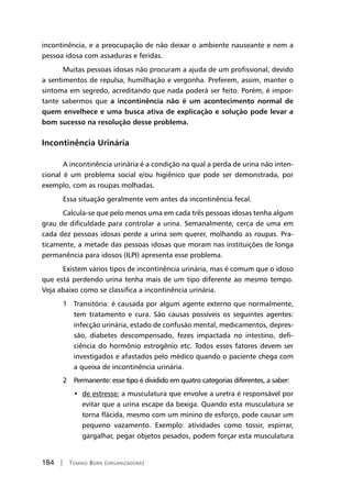 184 | Tomiko Born (organizadora)
incontinência, e a preocupação de não deixar o ambiente nauseante e nem a
pessoa idosa com assaduras e feridas.
Muitas pessoas idosas não procuram a ajuda de um profissional, devido
a sentimentos de repulsa, humilhação e vergonha. Preferem, assim, manter o
sintoma em segredo, acreditando que nada poderá ser feito. Porém, é impor-
tante sabermos que a incontinência não é um acontecimento normal de
quem envelhece e uma busca ativa de explicação e solução pode levar a
bom sucesso na resolução desse problema.
Incontinência Urinária
A incontinência urinária é a condição na qual a perda de urina não inten-
cional é um problema social e/ou higiênico que pode ser demonstrada, por
exemplo, com as roupas molhadas.
Essa situação geralmente vem antes da incontinência fecal.
Calcula-se que pelo menos uma em cada três pessoas idosas tenha algum
grau de dificuldade para controlar a urina. Semanalmente, cerca de uma em
cada dez pessoas idosas perde a urina sem querer, molhando as roupas. Pra-
ticamente, a metade das pessoas idosas que moram nas instituições de longa
permanência para idosos (ILPI) apresenta esse problema.
Existem vários tipos de incontinência urinária, mas é comum que o idoso
que está perdendo urina tenha mais de um tipo diferente ao mesmo tempo.
Veja abaixo como se classifica a incontinência urinária.
	 1	 Transitória: é causada por algum agente externo que normalmente,
tem tratamento e cura. São causas possíveis os seguintes agentes:
infecção urinária, estado de confusão mental, medicamentos, depres-
são, diabetes descompensado, fezes impactada no intestino, defi-
ciência do hormônio estrogênio etc. Todos esses fatores devem ser
investigados e afastados pelo médico quando o paciente chega com
a queixa de incontinência urinária.
	 2	Permanente: esse tipo é dividido em quatro categorias diferentes, a saber:
	 •	 de estresse: a musculatura que envolve a uretra é responsável por
evitar que a urina escape da bexiga. Quando esta musculatura se
torna flácida, mesmo com um mínino de esforço, pode causar um
pequeno vazamento. Exemplo: atividades como tossir, espirrar,
gargalhar, pegar objetos pesados, podem forçar esta musculatura
 