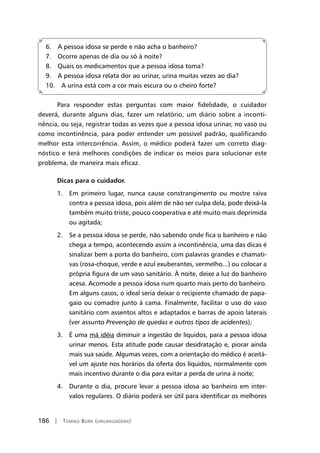 186 | Tomiko Born (organizadora)
6. A pessoa idosa se perde e não acha o banheiro?
7. Ocorre apenas de dia ou só à noite?
8. Quais os medicamentos que a pessoa idosa toma?
9. A pessoa idosa relata dor ao urinar, urina muitas vezes ao dia?
10. A urina está com a cor mais escura ou o cheiro forte?
Para responder estas perguntas com maior fidelidade, o cuidador
deverá, durante alguns dias, fazer um relatório, um diário sobre a inconti-
nência, ou seja, registrar todas as vezes que a pessoa idosa urinar, no vaso ou
como incontinência, para poder entender um possível padrão, qualificando
melhor esta intercorrência. Assim, o médico poderá fazer um correto diag-
nóstico e terá melhores condições de indicar os meios para solucionar este
problema, de maneira mais eficaz.
Dicas para o cuidador.
1. Em primeiro lugar, nunca cause constrangimento ou mostre raiva
contra a pessoa idosa, pois além de não ser culpa dela, pode deixá-la
também muito triste, pouco cooperativa e até muito mais deprimida
ou agitada;
2. Se a pessoa idosa se perde, não sabendo onde fica o banheiro e não
chega a tempo, acontecendo assim a incontinência, uma das dicas é
sinalizar bem a porta do banheiro, com palavras grandes e chamati-
vas (rosa-choque, verde e azul exuberantes, vermelho...) ou colocar a
própria figura de um vaso sanitário. À noite, deixe a luz do banheiro
acesa. Acomode a pessoa idosa num quarto mais perto do banheiro.
Em alguns casos, o ideal seria deixar o recipiente chamado de papa-
gaio ou comadre junto à cama. Finalmente, facilitar o uso do vaso
sanitário com assentos altos e adaptados e barras de apoio laterais
(ver assunto Prevenção de quedas e outros tipos de acidentes);
3. É uma má idéia diminuir a ingestão de líquidos, para a pessoa idosa
urinar menos. Esta atitude pode causar desidratação e, piorar ainda
mais sua saúde. Algumas vezes, com a orientação do médico é aceitá-
vel um ajuste nos horários da oferta dos líquidos, normalmente com
mais incentivo durante o dia para evitar a perda de urina à noite;
4. Durante o dia, procure levar a pessoa idosa ao banheiro em inter-
valos regulares. O diário poderá ser útil para identificar os melhores
 