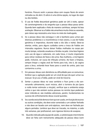 Manual do Cuidador da Pessoa Idosa | 187
horários. Procure vestir a pessoa idosa com roupas fáceis de serem
retiradas ou de abrir. O velcro é uma ótima opção, no lugar do zíper
ou dos botões.
5. O uso de fralda descartável geriátrica pode ser útil à noite, apesar
do constrangimento e da vergonha que a pessoa idosa possa sentir.
Quando bem explicado e feito de maneira carinhosa, sempre há boa
aceitação. Observar se a fralda não amanhece muito cheia ou vazando,
pois talvez seja necessária uma troca no meio da madrugada;
6. Se a pessoa idosa não consegue ir até o banheiro para urinar por
diversos problemas e a incontinência é mais severa, o uso de fralda
geriátrica é imperativo, durante todo o dia (dia e noite). Deve-se
atentar, então, para alguns cuidados como a troca de fraldas em
intervalos regulares. Nunca deixar fraldas molhadas no corpo por
muito tempo, evitando assaduras e feridas na pele. Uma boa higiene
com uso de água e sabonete, em cada troca, é muito importante
para retirar resíduos de fezes e de urina. Nas mulheres, a má higiene
pode, inclusive, ser causa de infecção urinária. Ao fazer a limpeza,
sempre limpar a região anal de frente para trás, isto é, da vagina
para o ânus, evitando levar fezes para o canal da uretra, pois isso
contamina a urina;
7. Em pessoas idosas com demência ou dificuldade para se comunicar,
lembrar que a agitação pode ser um sinal de que ela quer urinar ou
evacuar. Se já usa a fralda, pode ser sinal de trocá-la;
8. Sentar a pessoa idosa no vaso sanitário e ficar junto a ela con-
versando calmamente, ouvir música, abrir a torneira da pia (para
o ruído tentar estimular a micção), verificar que o ambiente esteja
calmo e que não existam outras pessoas no recinto (que poderiam
estar inibindo-a), são medidas adicionais, porém, fundamentais no
sucesso do enfrentamento dessa crucial questão;
9. Se a sonda vesical de demora tiver que ser usada, em função de escaras
ou outras condições, ela deve estar conectada a um coletor fechado
e não deve ser lavada com anti-sépticos, nem deve ser fechada por
alguns períodos. Lembrar que deve ser trocada, no máximo, a cada
três semanas, por profissional, com rigorosa técnica de assepsia;
10. Quando indicada pela equipe de saúde, a cateterização intermitente
deve ser feita com treinamento adequado da pessoa idosa (com
 