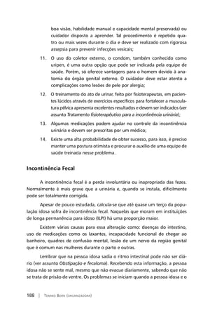188 | Tomiko Born (organizadora)
boa visão, habilidade manual e capacidade mental preservada) ou
cuidador disposto a aprender. Tal procedimento é repetido qua-
tro ou mais vezes durante o dia e deve ser realizado com rigorosa
assepsia para prevenir infecções vesicais;
11. O uso do coletor externo, o condom, também conhecido como
uripen, é uma outra opção que pode ser indicada pela equipe de
saúde. Porém, só oferece vantagens para o homem devido à ana-
tomia do órgão genital externo. O cuidador deve estar atento a
complicações como lesões de pele por alergia;
12. O treinamento do ato de urinar, feito por fisioterapeutas, em pacien-
tes lúcidos através de exercícios específicos para fortalecer a muscula-
tura pélvica apresenta excelentes resultados e devem ser indicados (ver
assunto Tratamento fisioterapêutico para a incontinência urinária);
13. Algumas medicações podem ajudar no controle da incontinência
urinária e devem ser prescritas por um médico;
14. Existe uma alta probabilidade de obter sucesso, para isso, é preciso
manter uma postura otimista e procurar o auxílio de uma equipe de
saúde treinada nesse problema.
Incontinência Fecal
A incontinência fecal é a perda involuntária ou inapropriada das fezes.
Normalmente é mais grave que a urinária e, quando se instala, dificilmente
pode ser totalmente corrigida.
Apesar de pouco estudada, calcula-se que até quase um terço da popu-
lação idosa sofra de incontinência fecal. Naquelas que moram em instituições
de longa permanência para idoso (ILPI) há uma proporção maior.
Existem várias causas para essa alteração como: doenças do intestino,
uso de medicações como os laxantes, incapacidade funcional de chegar ao
banheiro, quadros de confusão mental, lesão de um nervo da região genital
que é comum nas mulheres durante o parto e outras.
Lembrar que na pessoa idosa sadia o ritmo intestinal pode não ser diá-
rio (ver assunto Obstipação e fecaloma). Recebendo esta informação, a pessoa
idosa não se sente mal, mesmo que não evacue diariamente, sabendo que não
se trata de prisão de ventre. Os problemas se iniciam quando a pessoa idosa e o
 