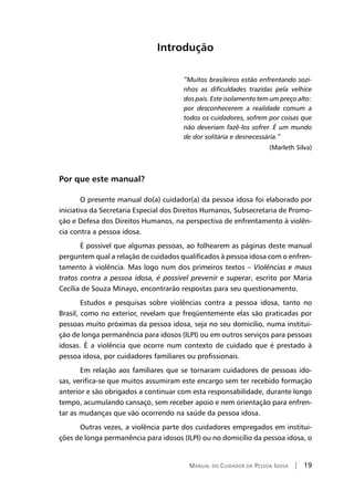 Manual do Cuidador da Pessoa Idosa | 19
Introdução
“Muitos brasileiros estão enfrentando sozi-
nhos as dificuldades trazidas pela velhice
dos pais. Este isolamento tem um preço alto:
por desconhecerem a realidade comum a
todos os cuidadores, sofrem por coisas que
não deveriam fazê-los sofrer. É um mundo
de dor solitária e desnecessária.”
(Marleth Silva)
Por que este manual?
O presente manual do(a) cuidador(a) da pessoa idosa foi elaborado por
iniciativa da Secretaria Especial dos Direitos Humanos, Subsecretaria de Promo-
ção e Defesa dos Direitos Humanos, na perspectiva de enfrentamento à violên-
cia contra a pessoa idosa.
É possível que algumas pessoas, ao folhearem as páginas deste manual
perguntem qual a relação de cuidados qualificados à pessoa idosa com o enfren-
tamento à violência. Mas logo num dos primeiros textos – Violências e maus
tratos contra a pessoa idosa, é possível prevenir e superar, escrito por Maria
Cecília de Souza Minayo, encontrarão respostas para seu questionamento.
Estudos e pesquisas sobre violências contra a pessoa idosa, tanto no
Brasil, como no exterior, revelam que freqüentemente elas são praticadas por
pessoas muito próximas da pessoa idosa, seja no seu domicílio, numa institui-
ção de longa permanência para idosos (ILPI) ou em outros serviços para pessoas
idosas. É a violência que ocorre num contexto de cuidado que é prestado à
pessoa idosa, por cuidadores familiares ou profissionais.
Em relação aos familiares que se tornaram cuidadores de pessoas ido-
sas, verifica-se que muitos assumiram este encargo sem ter recebido formação
anterior e são obrigados a continuar com esta responsabilidade, durante longo
tempo, acumulando cansaço, sem receber apoio e nem orientação para enfren-
tar as mudanças que vão ocorrendo na saúde da pessoa idosa.
Outras vezes, a violência parte dos cuidadores empregados em institui-
ções de longa permanência para idosos (ILPI) ou no domicílio da pessoa idosa, o
 