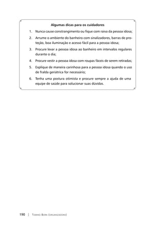190 | Tomiko Born (organizadora)
Algumas dicas para os cuidadores
	 1. Nunca cause constrangimento ou fique com raiva da pessoa idosa;
	 2. Arrume o ambiente do banheiro com sinalizadores, barras de pro-
teção, boa iluminação e acesso fácil para a pessoa idosa;
	 3. Procure levar a pessoa idosa ao banheiro em intervalos regulares
durante o dia;
	 4. Procure vestir a pessoa idosa com roupas fáceis de serem retiradas;
	 5. Explique de maneira carinhosa para a pessoa idosa quando o uso
de fralda geriátrica for necessário;
	 6. Tenha uma postura otimista e procure sempre a ajuda de uma
equipe de saúde para solucionar suas dúvidas.
 