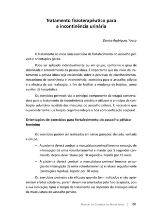 Manual do Cuidador da Pessoa Idosa | 191
Tratamento fisioterapêutico para
a incontinência urinária
Denise Rodrigues Yuaso
O tratamento se inicia com exercícios de fortalecimento do assoalho pél-
vico e orientações gerais.
Pode ser aplicado individualmente ou em grupo, conforme o grau de
debilidade e entendimento da pessoa idosa. É importante que no início do tra-
tamento a pessoa idosa seja esclarecida sobre o processo de envelhecimento,
mecanismo de continência e incontinência, exercícios para o assoalho pélvico
e a eficácia de sua realização, a fim de facilitar a mudança de hábitos, como
auxiliar da terapêutica.
Os exercícios perineais são o principal componente da terapia conserva-
dora para o tratamento da incontinência urinária e utilizam o princípio da con-
tração voluntária repetida dos músculos do assoalho pélvico. É necessário que
o paciente tenha sua função cognitiva íntegra e boa conscientização corporal.
Orientações de exercícios para fortalecimento do assoalho pélvico
feminino
Os exercícios podem ser realizados em várias posições: deitada, sentada
e em pé.
•   A paciente deverá contrair a musculatura perineal (mesma sensação de
interrupção da urina voluntariamente) e manter por 5 segundos con-
traindo, depois deve relaxar por 10 segundos. Repetir por 10 vezes.
•   A paciente deverá contrair a musculatura perineal (mesma sensa-
ção de interrupção da urina voluntariamente) e relaxar seguidamente
(contrações rápidas). Repetir por 10 vezes.
Os exercícios perineais são eficazes quando bem indicados e não apre-
sentam efeitos colaterais, porém devem ser orientados pelo fisioterapeuta, pois
a sua indicação, tipos e tempo de tratamento vai depender da avaliação inicial
da musculatura do assoalho pélvico.
 