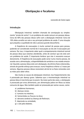 192 | Tomiko Born (organizadora)
Obstipação e fecaloma
Leonardo da Costa Lopes
Introdução
Obstipação intestinal, também chamada de constipação ou simples-
mente “prisão de ventre” é um problema de saúde comum em pessoas idosas.
Cerca de 40% das pessoas idosas sofre com a obstipação intestinal. Cerca de
10% delas acredita ser este o seu principal problema de saúde. É uma situação
que prejudica a qualidade de vida e provoca grande desconforto.
A freqüência de evacuações é muito variável de pessoa para pessoa,
podendo ser considerado normal de 3 evacuações ao dia até 3 evacuações por
semana. Por isso, é importante saber qual o comportamento intestinal normal
da pessoa idosa que estamos atendendo, antes de concluir que ela está com
um problema de saúde. É importante lembrar que não é necessário evacuar
diariamente. A freqüência de evacuações pode variar numa mesma pessoa, de
acordo com a alimentação, a disponibilidade de sanitários e seu estado emocio-
nal. Quando a pessoa idosa está com obstipação, ela elimina fezes endurecidas,
através de grande esforço para evacuar, numa freqüência inferior a 3 vezes por
semana. Algumas pessoas idosas necessitam até de ter as fezes removidas com
as mãos para obter alívio.
São muitas as causas da obstipação intestinal, mas freqüentemente não
é provocada por doença grave. Sabemos que a movimentação intestinal na
pessoa idosa é mais lenta que no jovem. Na maior parte das vezes, a obstipação
é provocada por erros alimentares, por alimentação pobre em fibras ou baixo
consumo de água. Mas também pode ser provocada por outras causas, como:
a) problemas hormonais;
b) doenças renais;
c) tumores no intestino;
d) hemorróidas ou fissuras no ânus;
e) derrame cerebral ou Doença de Parkinson;
f) depressão ou ansiedade;
g) e até pelo diabetes.
 