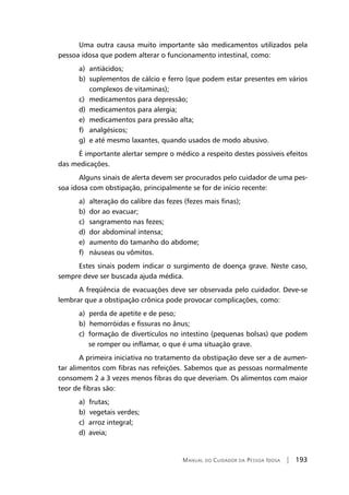Manual do Cuidador da Pessoa Idosa | 193
Uma outra causa muito importante são medicamentos utilizados pela
pessoa idosa que podem alterar o funcionamento intestinal, como:
a)	antiácidos;
b)	suplementos de cálcio e ferro (que podem estar presentes em vários
complexos de vitaminas);
c)	medicamentos para depressão;
d)	 medicamentos para alergia;
e)	medicamentos para pressão alta;
f)	 analgésicos;
g)	 e até mesmo laxantes, quando usados de modo abusivo.
É importante alertar sempre o médico a respeito destes possíveis efeitos
das medicações.
Alguns sinais de alerta devem ser procurados pelo cuidador de uma pes-
soa idosa com obstipação, principalmente se for de início recente:
a)	 alteração do calibre das fezes (fezes mais finas);
b)	 dor ao evacuar;
c)	 sangramento nas fezes;
d)	 dor abdominal intensa;
e)	 aumento do tamanho do abdome;
f)	 náuseas ou vômitos.
Estes sinais podem indicar o surgimento de doença grave. Neste caso,
sempre deve ser buscada ajuda médica.
A freqüência de evacuações deve ser observada pelo cuidador. Deve-se
lembrar que a obstipação crônica pode provocar complicações, como:
a) perda de apetite e de peso;
b) hemorróidas e fissuras no ânus;
c) formação de divertículos no intestino (pequenas bolsas) que podem
se romper ou inflamar, o que é uma situação grave.
A primeira iniciativa no tratamento da obstipação deve ser a de aumen-
tar alimentos com fibras nas refeições. Sabemos que as pessoas normalmente
consomem 2 a 3 vezes menos fibras do que deveriam. Os alimentos com maior
teor de fibras são:
a) frutas;
b) vegetais verdes;
c)	 arroz integral;
d)	 aveia;
 