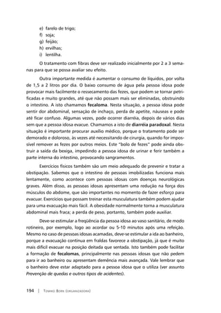 194 | Tomiko Born (organizadora)
e)	 farelo de trigo;
f)	 soja;
g)	 feijão;
h)	 ervilhas;
i)	 lentilha.
O tratamento com fibras deve ser realizado inicialmente por 2 a 3 sema-
nas para que se possa avaliar seu efeito.
Outra importante medida é aumentar o consumo de líquidos, por volta
de 1,5 a 2 litros por dia. O baixo consumo de água pela pessoa idosa pode
provocar mais facilmente o ressecamento das fezes, que podem se tornar petri-
ficadas e muito grandes, até que não possam mais ser eliminadas, obstruindo
o intestino. A isto chamamos fecaloma. Nesta situação, a pessoa idosa pode
sentir dor abdominal, sensação de inchaço, perda de apetite, náuseas e pode
até ficar confuso. Algumas vezes, pode ocorrer diarréia, depois de vários dias
sem que a pessoa idosa evacue. Chamamos a isto de diarréia paradoxal. Nesta
situação é importante procurar auxílio médico, porque o tratamento pode ser
demorado e doloroso, às vezes até necessitando de cirurgia, quando for impos-
sível remover as fezes por outros meios. Este “bolo de fezes” pode ainda obs-
truir a saída da bexiga, impedindo a pessoa idosa de urinar e ferir também a
parte interna do intestino, provocando sangramentos.
Exercícios físicos também são um meio adequado de prevenir e tratar a
obstipação. Sabemos que o intestino de pessoas imobilizadas funciona mais
lentamente, como acontece com pessoas idosas com doenças neurológicas
graves. Além disso, as pessoas idosas apresentam uma redução na força dos
músculos do abdome, que são importantes no momento de fazer esforço para
evacuar. Exercícios que possam treinar esta musculatura também podem ajudar
para uma evacuação mais fácil. A obesidade normalmente torna a musculatura
abdominal mais fraca; a perda de peso, portanto, também pode auxiliar.
Deve-se estimular a freqüência da pessoa idosa ao vaso sanitário, de modo
rotineiro, por exemplo, logo ao acordar ou 5-10 minutos após uma refeição.
Mesmo no caso de pessoas idosas acamadas, deve-se estimular a ida ao banheiro,
porque a evacuação contínua em fraldas favorece a obstipação, já que é muito
mais difícil evacuar na posição deitada que sentada. Isto também pode facilitar
a formação de fecalomas, principalmente nas pessoas idosas que não pedem
para ir ao banheiro ou apresentam demência mais avançada. Vale lembrar que
o banheiro deve estar adaptado para a pessoa idosa que o utiliza (ver assunto
Prevenção de quedas e outros tipos de acidentes).
 
