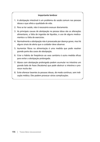 196 | Tomiko Born (organizadora)
Importante lembrar
1. A obstipação intestinal é um problema de saúde comum nas pessoas
idosas e que afeta a qualidade de vida.
2. Para se ter saúde, não é necessário evacuar diariamente.
3. As principais causas de obstipação na pessoa idosa são as alterações
alimentares, a falta de ingestão de líquidos, o uso de alguns medica-
mentos e a falta de exercícios.
4. Normalmente a obstipação não é provocada por doença grave, mas há
alguns sinais de alerta que o cuidador deve observar.
5. Aumentar fibras na alimentação é uma medida que pode resolver
grande parte dos casos de obstipação.
6. Criar o hábito de freqüência ao vaso sanitário é outra medida eficaz
para evitar a obstipação prolongada.
7. Idosos com obstipação prolongada podem acumular no intestino um
grande bolo de fezes (fecaloma) que pode obstruir o intestino e pro-
vocar muita dor.
8. Evite oferecer laxantes às pessoas idosas, de modo contínuo, sem indi-
cação médica. Eles podem provocar várias complicações.
 