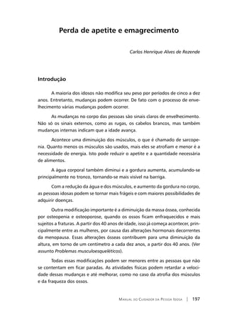 Manual do Cuidador da Pessoa Idosa | 197
Perda de apetite e emagrecimento
Carlos Henrique Alves de Rezende
Introdução
A maioria dos idosos não modifica seu peso por períodos de cinco a dez
anos. Entretanto, mudanças podem ocorrer. De fato com o processo de enve-
lhecimento várias mudanças podem ocorrer.
As mudanças no corpo das pessoas são sinais claros de envelhecimento.
Não só os sinais externos, como as rugas, os cabelos brancos, mas também
mudanças internas indicam que a idade avança.
Acontece uma diminuição dos músculos, o que é chamado de sarcope-
nia. Quanto menos os músculos são usados, mais eles se atrofiam e menor é a
necessidade de energia. Isto pode reduzir o apetite e a quantidade necessária
de alimentos.
A água corporal também diminui e a gordura aumenta, acumulando-se
principalmente no tronco, tornando-se mais visível na barriga.
Com a redução da água e dos músculos, e aumento da gordura no corpo,
as pessoas idosas podem se tornar mais frágeis e com maiores possibilidades de
adquirir doenças.
Outra modificação importante é a diminuição da massa óssea, conhecida
por osteopenia e osteoporose, quando os ossos ficam enfraquecidos e mais
sujeitos a fraturas. A partir dos 40 anos de idade, isso já começa acontecer, prin-
cipalmente entre as mulheres, por causa das alterações hormonais decorrentes
da menopausa. Essas alterações ósseas contribuem para uma diminuição da
altura, em torno de um centímetro a cada dez anos, a partir dos 40 anos. (Ver
assunto Problemas musculoesqueléticos).
Todas essas modificações podem ser menores entre as pessoas que não
se contentam em ficar paradas. As atividades físicas podem retardar a veloci-
dade dessas mudanças e até melhorar, como no caso da atrofia dos músculos
e da fraqueza dos ossos.
 