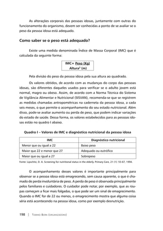 198 | Tomiko Born (organizadora)
As alterações corporais das pessoas idosas, juntamente com outras do
funcionamento do organismo, devem ser conhecidas a ponto de se avaliar se o
peso da pessoa idosa está adequado.
Como saber se o peso está adequado?
Existe uma medida denominada Índice de Massa Corporal (IMC) que é
calculada da seguinte forma:
IMC= Peso (Kg)
Altura2
(m)
Pela divisão do peso da pessoa idosa pela sua altura ao quadrado.
Os valores obtidos, de acordo com as mudanças do corpo das pessoas
idosas, são diferentes daqueles usados para verificar se o adulto jovem está
normal, magro ou obeso. Assim, de acordo com a Norma Técnica do Sistema
de Vigilância Alimentar e Nutricional (SISVAN), recomenda-se que se registrem
as medidas chamadas antropométricas na caderneta da pessoa idosa, a cada
seis meses, o que permite o acompanhamento do seu estado nutricional. Além
disso, pode-se avaliar aumento ou perda de peso, que podem indicar variações
do estado de saúde. Dessa forma, os valores estabelecidos para as pessoas ido-
sas estão no quadro I abaixo.
Quadro I – Valores de IMC e diagnóstico nutricional da pessoa idosa
IMC Diagnóstico nutricional
Menor que ou igual a 22 Baixo peso
Maior que 22 e menor que 27 Adequado ou eutrófico
Maior que ou igual a 27 Sobrepeso
Fonte: Lipschitz, D. A. Screening for nutritional status in the elderly. Primary Care, 21 (1): 55-67, 1994.
O acompanhamento desses valores é importante principalmente para
observar se a pessoa idosa está emagrecendo, sem causa aparente, o que é cha-
mado de perda involuntária de peso. A perda de peso é observada principalmente
pelos familiares e cuidadores. O cuidador pode notar, por exemplo, que as rou-
pas começam a ficar mais folgadas, o que pode ser um sinal de emagrecimento.
Quando o IMC for de 22 ou menos, o emagrecimento mostra que alguma coisa
séria está acontecendo na pessoa idosa, como por exemplo desnutrição.
 