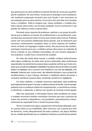 20 | Tomiko Born (organizadora)
que aponta para um sério problema resultante de falta de cursos para qualifica-
ção de cuidadores. Por este motivo, muitos que se empregam como cuidadores,
não receberam preparação necessária para esta função e nem encontram no
seu emprego quem os possa orientar, no seu dia-a-dia, para lidar com situações
novas e complexas. Pode-se imaginar que, nessas condições, o cuidado pres-
tado à pessoa idosa tende a ser de baixa qualidade, torne-se estressante e seja
gerador de violências contra a pessoa idosa.
Pensando nesse conjunto de problemas, pedimos a um grupo de profis-
sionais que se dedicam ao estudo do envelhecimento e ao atendimento à pes-
soa idosa que escrevessem sobre os temas que constam deste manual. Pudemos
contar com uma preciosa colaboração dessas pessoas, que se esforçaram para
comunicar conhecimentos complexos sobre os vários aspectos do envelheci-
mento no Brasil, em linguagem simples e direta. Eles procuraram dar também,
orientação concreta para que o cuidado à pessoa idosa possa ser realizado de
forma a atender as suas múltiplas necessidades, de uma maneira adequada e
sem prejudicar a saúde física e emocional do cuidador.
Por meio dos textos deste manual, o cuidador receberá esclarecimentos
sobre alguns problemas de saúde mais comuns observados pelos profissionais
especializados no atendimento à pessoa idosa e poderão verificar que muitas situ-
ações que considerava natural ou normal em qualquer pessoa de idade avançada
podem ser comuns, isto é, ocorrem com freqüência, mas não são naturais, nem
normais. Sabemos que, muitas vezes, não sabendo distinguir o que é próprio do
envelhecimento e o que é doença, familiares e cuidadores deixam de prestar a
necessária assistência à pessoa idosa, resultando, portanto em negligência.
Em vários capítulos, o cuidador encontrará explicações sobre problemas
que freqüentemente geram mal estar e violência dentro da família. Como exemplo,
podemos citar as mudanças súbitas de comportamento, a incontinência urinária,
as demências, a depressão, o delirium (um quadro de confusão mental aguda).
Além das explicações e informações básicas sobre problemas de saúde,
o cuidador encontrará também orientações concretas para que o processo de
cuidar não aumente a dependência, mas possibilite o aproveitamento e desen-
volvimento da capacidade física e mental da pessoa idosa.
Tornar a moradia mais segura, proporcionar alimentação adequada, assis-
tir a pessoa idosa na sua mobilidade, saber comunicar com a pessoa que sofre
de demência, cuidar adequadamente do asseio cotidiano, são alguns detalhes
de um cuidado qualificado que os cuidadores familiares ou profissionais podem
 