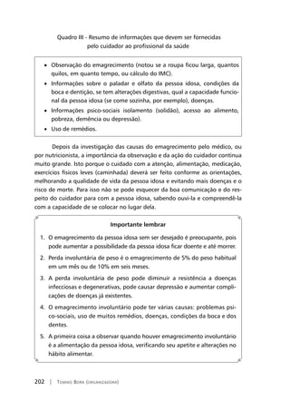 202 | Tomiko Born (organizadora)
Quadro III - Resumo de informações que devem ser fornecidas
pelo cuidador ao profissional da saúde
• Observação do emagrecimento (notou se a roupa ficou larga, quantos
quilos, em quanto tempo, ou cálculo do IMC).
• Informações sobre o paladar e olfato da pessoa idosa, condições da
boca e dentição, se tem alterações digestivas, qual a capacidade funcio-
nal da pessoa idosa (se come sozinha, por exemplo), doenças.
• Informações psico-sociais isolamento (solidão), acesso ao alimento,
pobreza, demência ou depressão).
• Uso de remédios.
	Depois da investigação das causas do emagrecimento pelo médico, ou
por nutricionista, a importância da observação e da ação do cuidador continua
muito grande. Isto porque o cuidado com a atenção, alimentação, medicação,
exercícios físicos leves (caminhada) deverá ser feito conforme as orientações,
melhorando a qualidade de vida da pessoa idosa e evitando mais doenças e o
risco de morte. Para isso não se pode esquecer da boa comunicação e do res-
peito do cuidador para com a pessoa idosa, sabendo ouvi-la e compreendê-la
com a capacidade de se colocar no lugar dela.
Importante lembrar
1. O emagrecimento da pessoa idosa sem ser desejado é preocupante, pois
pode aumentar a possibilidade da pessoa idosa ficar doente e até morrer.
2. Perda involuntária de peso é o emagrecimento de 5% do peso habitual
em um mês ou de 10% em seis meses.
3. A perda involuntária de peso pode diminuir a resistência a doenças
infecciosas e degenerativas, pode causar depressão e aumentar compli-
cações de doenças já existentes.
4. O emagrecimento involuntário pode ter várias causas: problemas psi-
co-sociais, uso de muitos remédios, doenças, condições da boca e dos
dentes.
5. A primeira coisa a observar quando houver emagrecimento involuntário
é a alimentação da pessoa idosa, verificando seu apetite e alterações no
hábito alimentar.
 