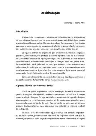 Manual do Cuidador da Pessoa Idosa | 203
Desidratação
Leonardo S. Rocha Pitta
Introdução
A água assim como o ar e o alimento são essenciais para a manutenção
da vida. O corpo humano tem na sua constituição cerca de 2/3 de água para o
adequado equilíbrio da saúde. Ela mantém o bom funcionamento dos órgãos
assim como a composição do sangue que é o fluido responsável pelo transporte
dos nutrientes que vem dos alimentos e do oxigênio que chega pelo ar.
Os líquidos entram no organismo por um caminho através da ingestão
pela boca, sendo absorvidos em todo o sistema digestivo. Essa é a maneira cor-
reta, eficiente e saudável de aquisição de água. Por outro lado, a saída de água
ocorre de varias maneiras como urina após a filtração pelos rins, pelas fezes,
formando o bolo fecal, pelo suor da pele, que aumenta com a temperatura e
pela respiração, pois, quando respiramos junto com o ar que é exalado perde-se
uma boa quantidade de água. Com isso notamos que a água, que é essencial
para a vida, é mais facilmente perdida do que absorvida.
Com o envelhecimento a necessidade de água e líquidos não diminui e
ela continua sendo fundamental para a manutenção da vida.
A pessoa idosa sente menos sede?
Esse é um ponto importante, porque a sensação de sede é um estimulo
gerado nos órgãos e interpretado no cérebro conforme a necessidade do corpo
para a aquisição de água. Ou seja, existindo a necessidade de ingestão de água
alguns órgãos do corpo humano mandam a informação para o cérebro que é
interpretada como sensação de sede. Esta sensação faz com que o individuo
procure, de alguma forma, repor a água que está faltando e o estimulo cerebral
de sede passa.
Na pessoa idosa a necessidade de água continua com a mesma importân-
cia da pessoa jovem, porém existem alterações no corpo que fazem com que as
informações geradas pelos órgãos cheguem com menos intensidade ou sejam
 